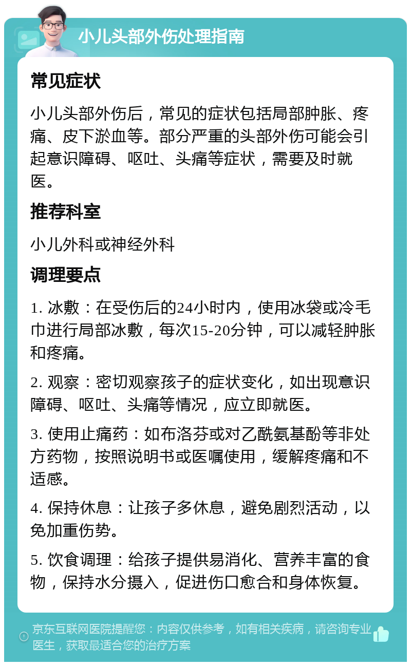 小儿头部外伤处理指南 常见症状 小儿头部外伤后，常见的症状包括局部肿胀、疼痛、皮下淤血等。部分严重的头部外伤可能会引起意识障碍、呕吐、头痛等症状，需要及时就医。 推荐科室 小儿外科或神经外科 调理要点 1. 冰敷：在受伤后的24小时内，使用冰袋或冷毛巾进行局部冰敷，每次15-20分钟，可以减轻肿胀和疼痛。 2. 观察：密切观察孩子的症状变化，如出现意识障碍、呕吐、头痛等情况，应立即就医。 3. 使用止痛药：如布洛芬或对乙酰氨基酚等非处方药物，按照说明书或医嘱使用，缓解疼痛和不适感。 4. 保持休息：让孩子多休息，避免剧烈活动，以免加重伤势。 5. 饮食调理：给孩子提供易消化、营养丰富的食物，保持水分摄入，促进伤口愈合和身体恢复。