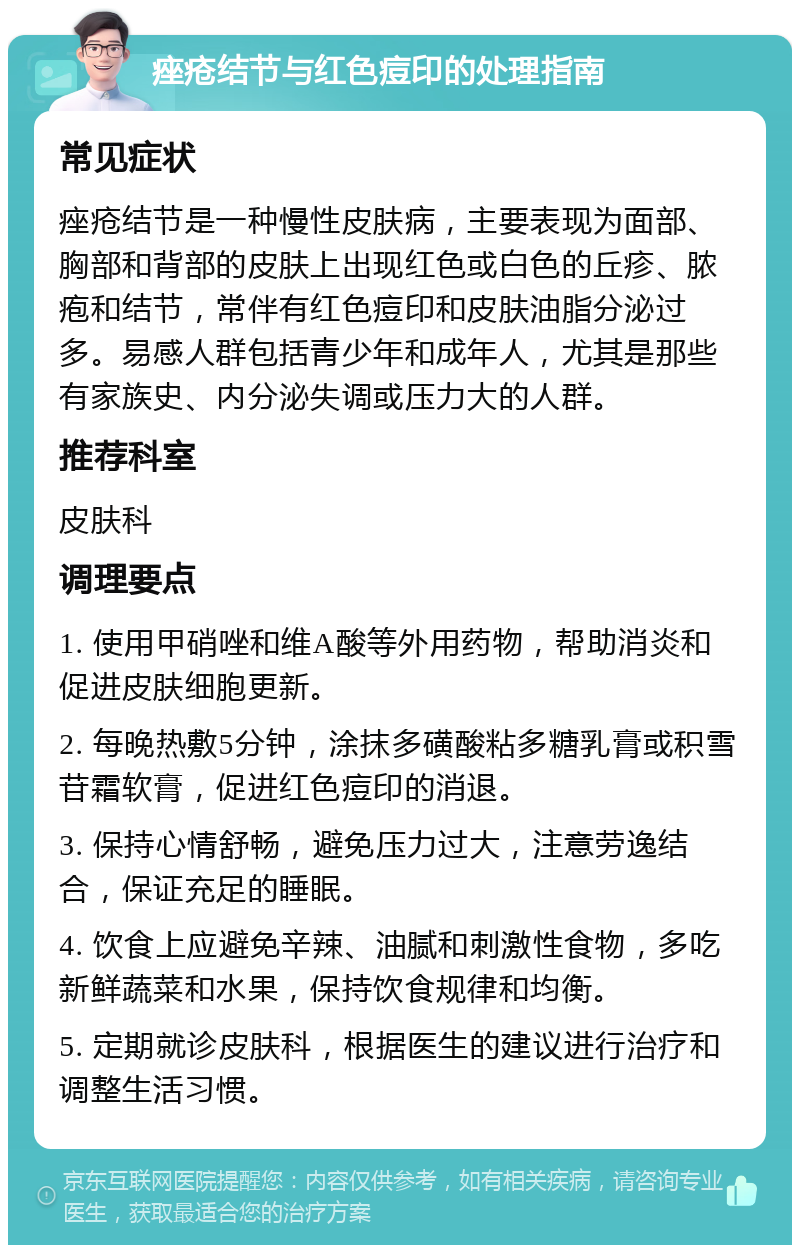 痤疮结节与红色痘印的处理指南 常见症状 痤疮结节是一种慢性皮肤病，主要表现为面部、胸部和背部的皮肤上出现红色或白色的丘疹、脓疱和结节，常伴有红色痘印和皮肤油脂分泌过多。易感人群包括青少年和成年人，尤其是那些有家族史、内分泌失调或压力大的人群。 推荐科室 皮肤科 调理要点 1. 使用甲硝唑和维A酸等外用药物，帮助消炎和促进皮肤细胞更新。 2. 每晚热敷5分钟，涂抹多磺酸粘多糖乳膏或积雪苷霜软膏，促进红色痘印的消退。 3. 保持心情舒畅，避免压力过大，注意劳逸结合，保证充足的睡眠。 4. 饮食上应避免辛辣、油腻和刺激性食物，多吃新鲜蔬菜和水果，保持饮食规律和均衡。 5. 定期就诊皮肤科，根据医生的建议进行治疗和调整生活习惯。