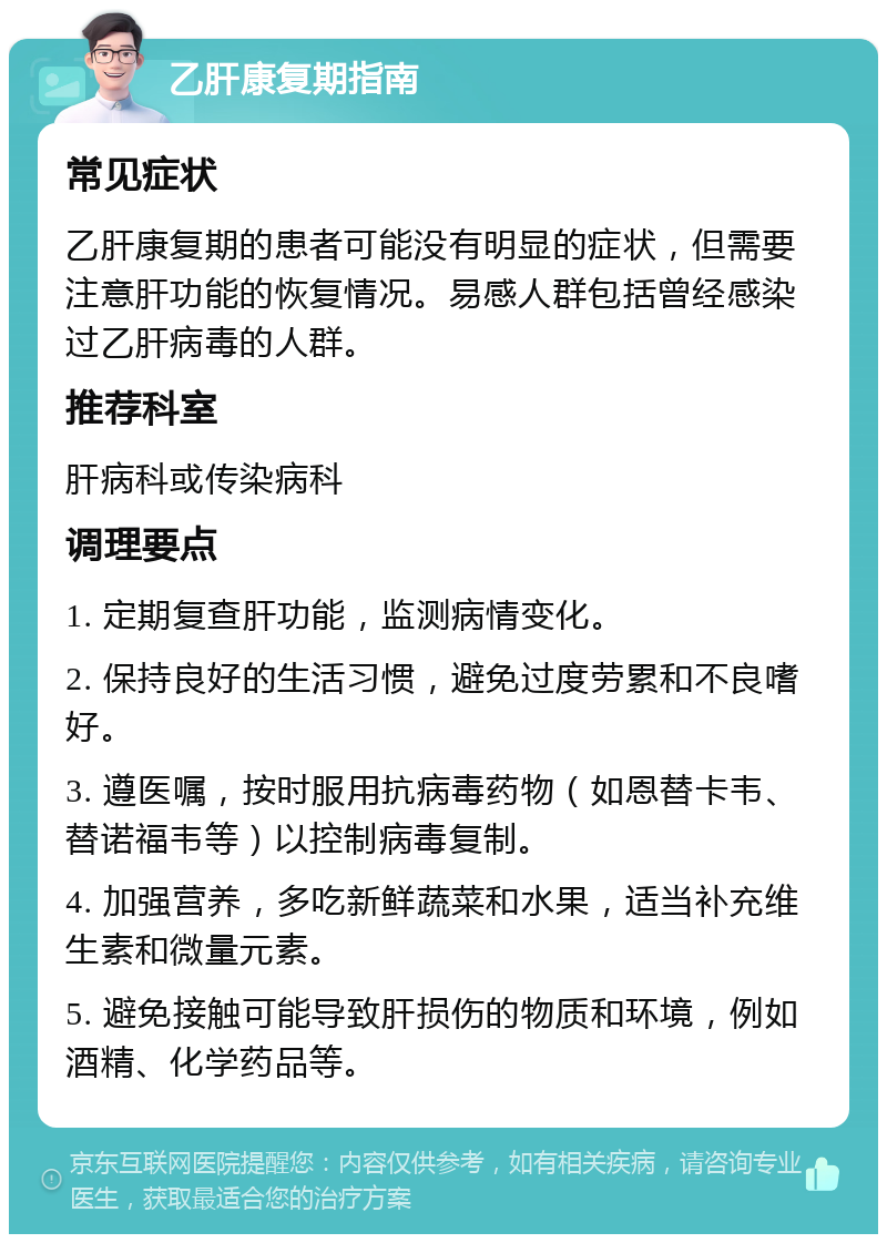 乙肝康复期指南 常见症状 乙肝康复期的患者可能没有明显的症状，但需要注意肝功能的恢复情况。易感人群包括曾经感染过乙肝病毒的人群。 推荐科室 肝病科或传染病科 调理要点 1. 定期复查肝功能，监测病情变化。 2. 保持良好的生活习惯，避免过度劳累和不良嗜好。 3. 遵医嘱，按时服用抗病毒药物（如恩替卡韦、替诺福韦等）以控制病毒复制。 4. 加强营养，多吃新鲜蔬菜和水果，适当补充维生素和微量元素。 5. 避免接触可能导致肝损伤的物质和环境，例如酒精、化学药品等。