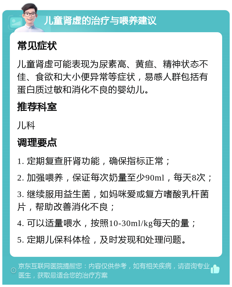 儿童肾虚的治疗与喂养建议 常见症状 儿童肾虚可能表现为尿素高、黄疸、精神状态不佳、食欲和大小便异常等症状，易感人群包括有蛋白质过敏和消化不良的婴幼儿。 推荐科室 儿科 调理要点 1. 定期复查肝肾功能，确保指标正常； 2. 加强喂养，保证每次奶量至少90ml，每天8次； 3. 继续服用益生菌，如妈咪爱或复方嗜酸乳杆菌片，帮助改善消化不良； 4. 可以适量喂水，按照10-30ml/kg每天的量； 5. 定期儿保科体检，及时发现和处理问题。