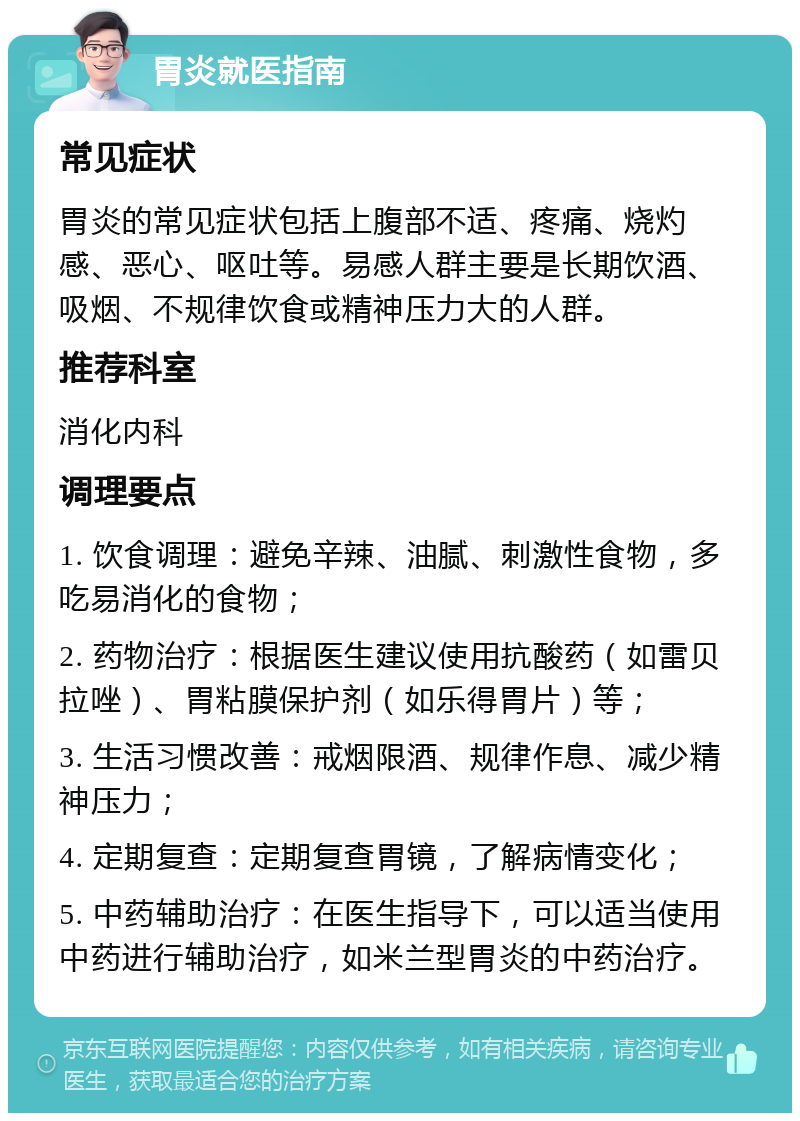 胃炎就医指南 常见症状 胃炎的常见症状包括上腹部不适、疼痛、烧灼感、恶心、呕吐等。易感人群主要是长期饮酒、吸烟、不规律饮食或精神压力大的人群。 推荐科室 消化内科 调理要点 1. 饮食调理：避免辛辣、油腻、刺激性食物，多吃易消化的食物； 2. 药物治疗：根据医生建议使用抗酸药（如雷贝拉唑）、胃粘膜保护剂（如乐得胃片）等； 3. 生活习惯改善：戒烟限酒、规律作息、减少精神压力； 4. 定期复查：定期复查胃镜，了解病情变化； 5. 中药辅助治疗：在医生指导下，可以适当使用中药进行辅助治疗，如米兰型胃炎的中药治疗。