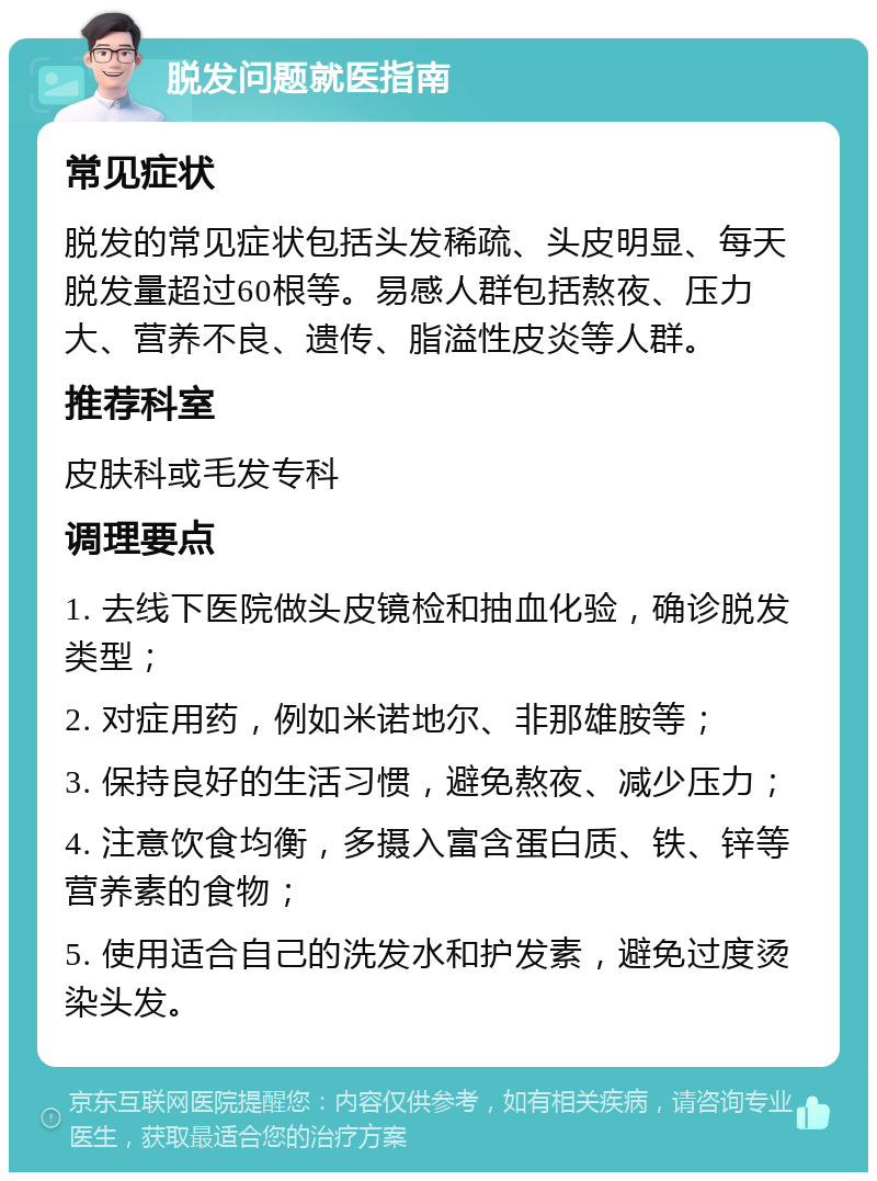 脱发问题就医指南 常见症状 脱发的常见症状包括头发稀疏、头皮明显、每天脱发量超过60根等。易感人群包括熬夜、压力大、营养不良、遗传、脂溢性皮炎等人群。 推荐科室 皮肤科或毛发专科 调理要点 1. 去线下医院做头皮镜检和抽血化验，确诊脱发类型； 2. 对症用药，例如米诺地尔、非那雄胺等； 3. 保持良好的生活习惯，避免熬夜、减少压力； 4. 注意饮食均衡，多摄入富含蛋白质、铁、锌等营养素的食物； 5. 使用适合自己的洗发水和护发素，避免过度烫染头发。