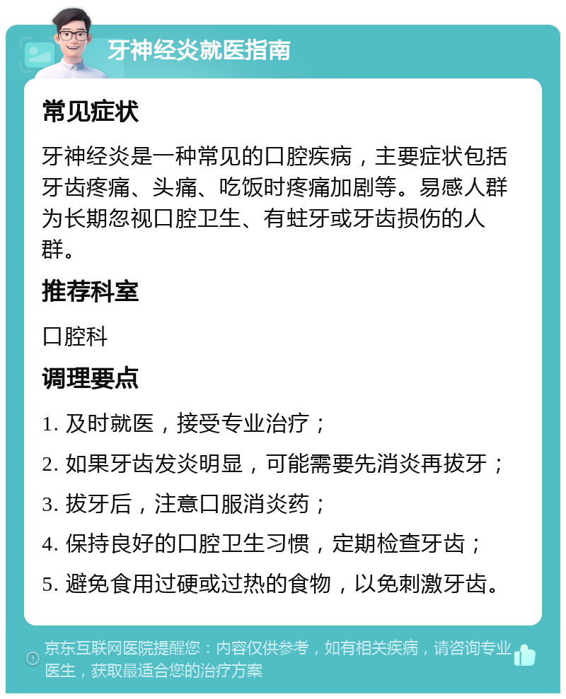 牙神经炎就医指南 常见症状 牙神经炎是一种常见的口腔疾病，主要症状包括牙齿疼痛、头痛、吃饭时疼痛加剧等。易感人群为长期忽视口腔卫生、有蛀牙或牙齿损伤的人群。 推荐科室 口腔科 调理要点 1. 及时就医，接受专业治疗； 2. 如果牙齿发炎明显，可能需要先消炎再拔牙； 3. 拔牙后，注意口服消炎药； 4. 保持良好的口腔卫生习惯，定期检查牙齿； 5. 避免食用过硬或过热的食物，以免刺激牙齿。