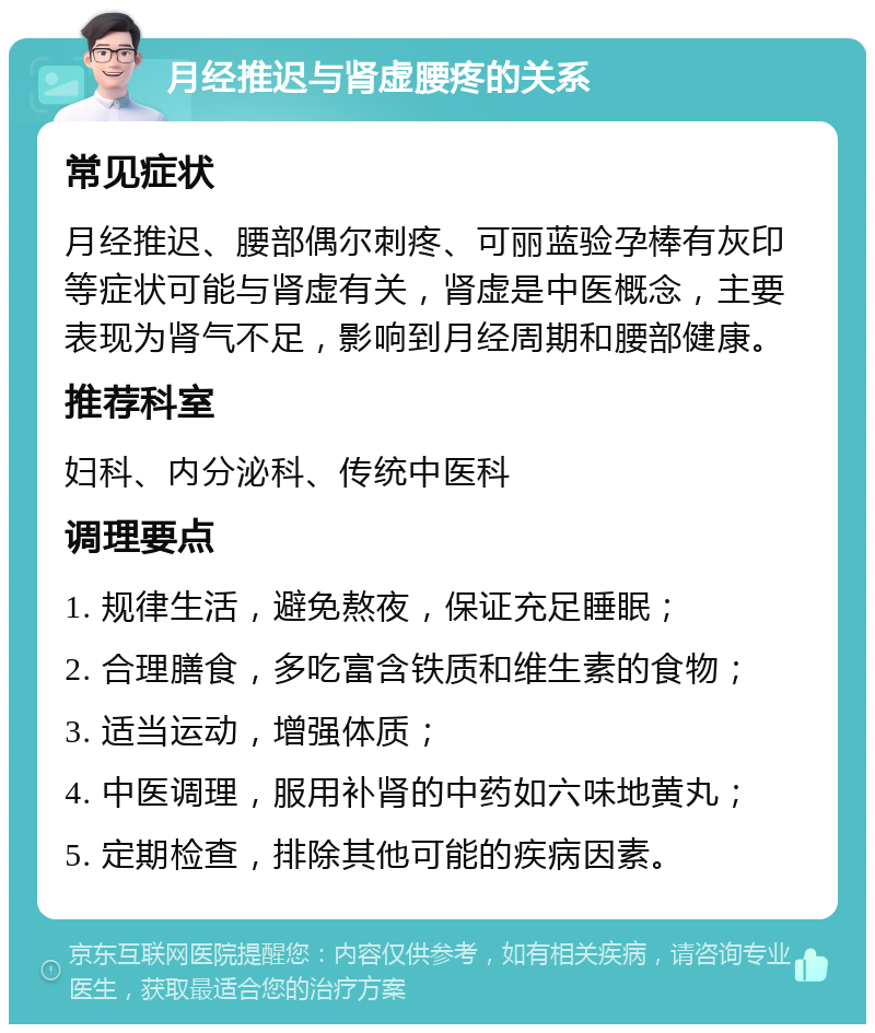 月经推迟与肾虚腰疼的关系 常见症状 月经推迟、腰部偶尔刺疼、可丽蓝验孕棒有灰印等症状可能与肾虚有关，肾虚是中医概念，主要表现为肾气不足，影响到月经周期和腰部健康。 推荐科室 妇科、内分泌科、传统中医科 调理要点 1. 规律生活，避免熬夜，保证充足睡眠； 2. 合理膳食，多吃富含铁质和维生素的食物； 3. 适当运动，增强体质； 4. 中医调理，服用补肾的中药如六味地黄丸； 5. 定期检查，排除其他可能的疾病因素。