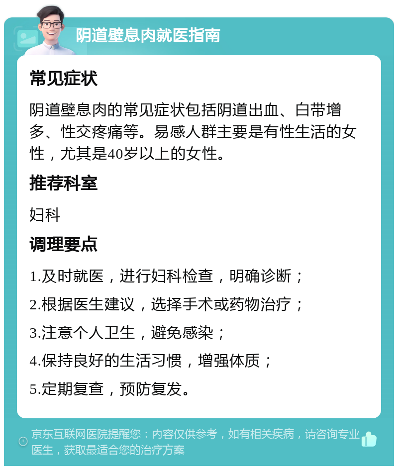 阴道壁息肉就医指南 常见症状 阴道壁息肉的常见症状包括阴道出血、白带增多、性交疼痛等。易感人群主要是有性生活的女性，尤其是40岁以上的女性。 推荐科室 妇科 调理要点 1.及时就医，进行妇科检查，明确诊断； 2.根据医生建议，选择手术或药物治疗； 3.注意个人卫生，避免感染； 4.保持良好的生活习惯，增强体质； 5.定期复查，预防复发。