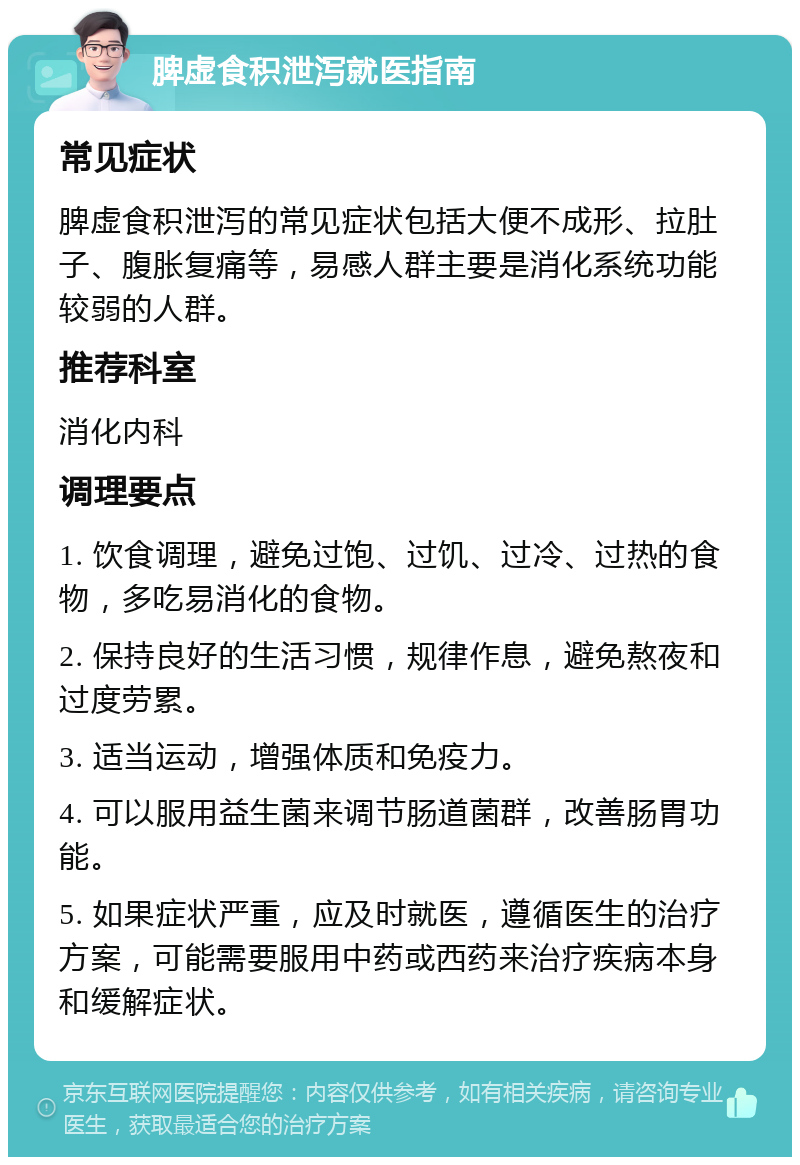 脾虚食积泄泻就医指南 常见症状 脾虚食积泄泻的常见症状包括大便不成形、拉肚子、腹胀复痛等，易感人群主要是消化系统功能较弱的人群。 推荐科室 消化内科 调理要点 1. 饮食调理，避免过饱、过饥、过冷、过热的食物，多吃易消化的食物。 2. 保持良好的生活习惯，规律作息，避免熬夜和过度劳累。 3. 适当运动，增强体质和免疫力。 4. 可以服用益生菌来调节肠道菌群，改善肠胃功能。 5. 如果症状严重，应及时就医，遵循医生的治疗方案，可能需要服用中药或西药来治疗疾病本身和缓解症状。