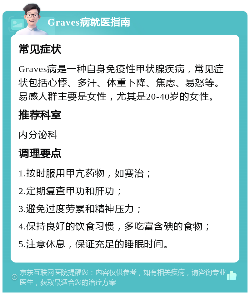 Graves病就医指南 常见症状 Graves病是一种自身免疫性甲状腺疾病，常见症状包括心悸、多汗、体重下降、焦虑、易怒等。易感人群主要是女性，尤其是20-40岁的女性。 推荐科室 内分泌科 调理要点 1.按时服用甲亢药物，如赛治； 2.定期复查甲功和肝功； 3.避免过度劳累和精神压力； 4.保持良好的饮食习惯，多吃富含碘的食物； 5.注意休息，保证充足的睡眠时间。