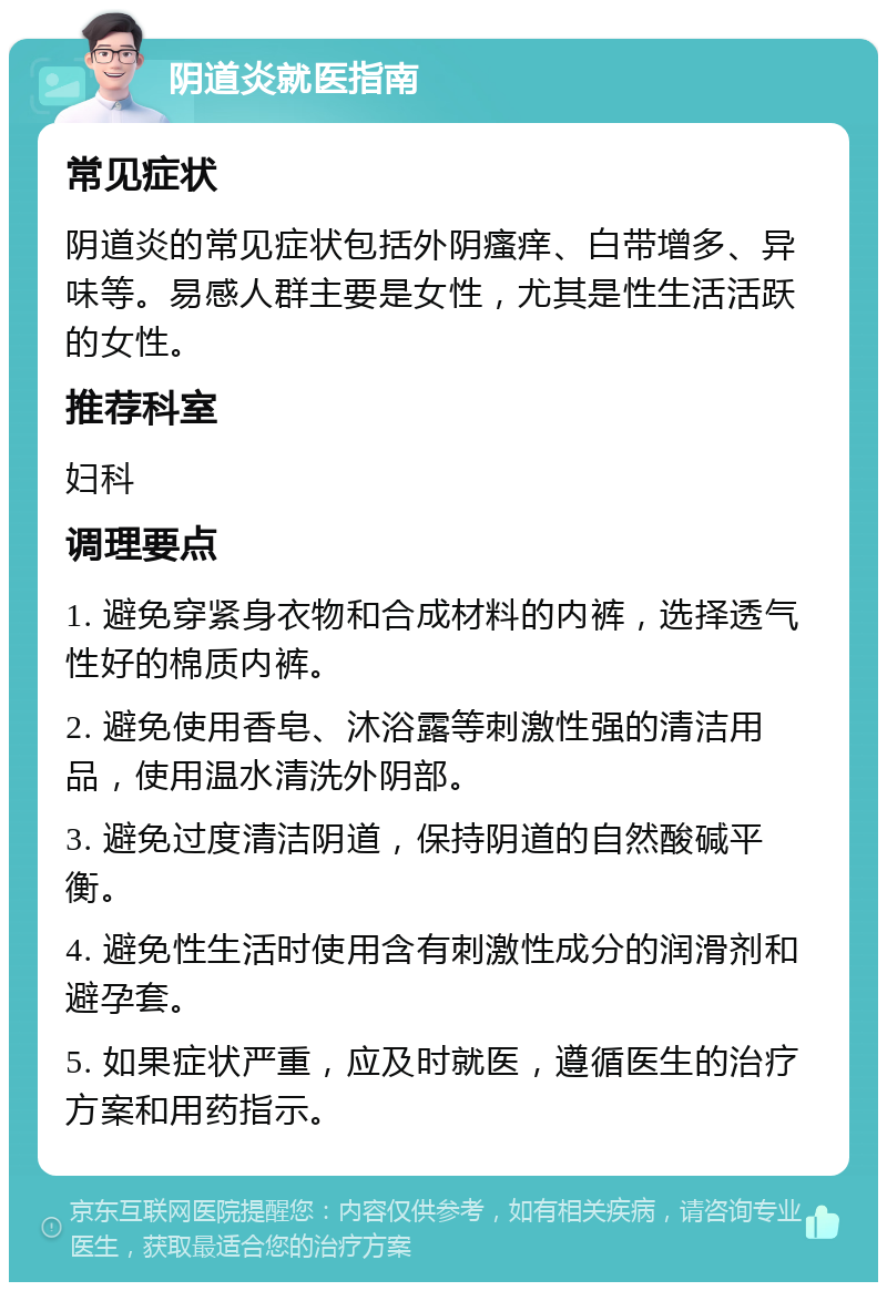 阴道炎就医指南 常见症状 阴道炎的常见症状包括外阴瘙痒、白带增多、异味等。易感人群主要是女性，尤其是性生活活跃的女性。 推荐科室 妇科 调理要点 1. 避免穿紧身衣物和合成材料的内裤，选择透气性好的棉质内裤。 2. 避免使用香皂、沐浴露等刺激性强的清洁用品，使用温水清洗外阴部。 3. 避免过度清洁阴道，保持阴道的自然酸碱平衡。 4. 避免性生活时使用含有刺激性成分的润滑剂和避孕套。 5. 如果症状严重，应及时就医，遵循医生的治疗方案和用药指示。