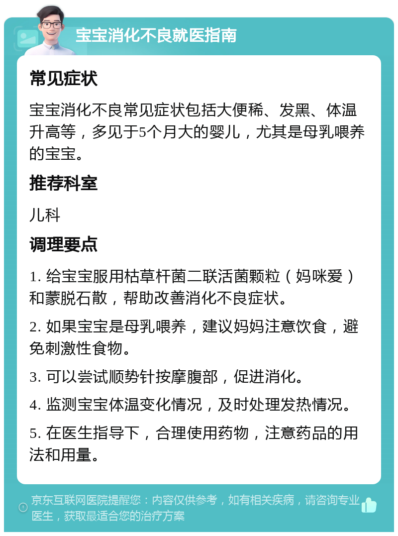 宝宝消化不良就医指南 常见症状 宝宝消化不良常见症状包括大便稀、发黑、体温升高等，多见于5个月大的婴儿，尤其是母乳喂养的宝宝。 推荐科室 儿科 调理要点 1. 给宝宝服用枯草杆菌二联活菌颗粒（妈咪爱）和蒙脱石散，帮助改善消化不良症状。 2. 如果宝宝是母乳喂养，建议妈妈注意饮食，避免刺激性食物。 3. 可以尝试顺势针按摩腹部，促进消化。 4. 监测宝宝体温变化情况，及时处理发热情况。 5. 在医生指导下，合理使用药物，注意药品的用法和用量。