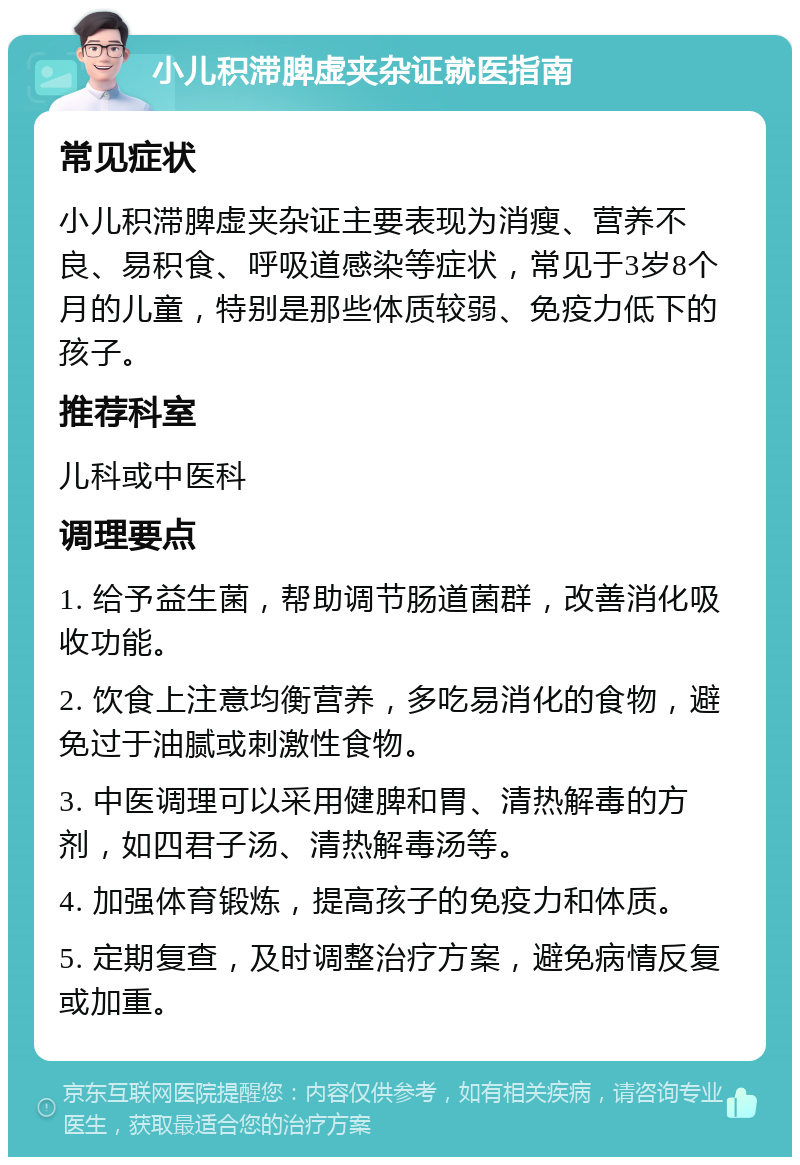 小儿积滞脾虚夹杂证就医指南 常见症状 小儿积滞脾虚夹杂证主要表现为消瘦、营养不良、易积食、呼吸道感染等症状，常见于3岁8个月的儿童，特别是那些体质较弱、免疫力低下的孩子。 推荐科室 儿科或中医科 调理要点 1. 给予益生菌，帮助调节肠道菌群，改善消化吸收功能。 2. 饮食上注意均衡营养，多吃易消化的食物，避免过于油腻或刺激性食物。 3. 中医调理可以采用健脾和胃、清热解毒的方剂，如四君子汤、清热解毒汤等。 4. 加强体育锻炼，提高孩子的免疫力和体质。 5. 定期复查，及时调整治疗方案，避免病情反复或加重。