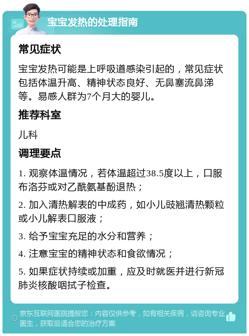 宝宝发热的处理指南 常见症状 宝宝发热可能是上呼吸道感染引起的，常见症状包括体温升高、精神状态良好、无鼻塞流鼻涕等。易感人群为7个月大的婴儿。 推荐科室 儿科 调理要点 1. 观察体温情况，若体温超过38.5度以上，口服布洛芬或对乙酰氨基酚退热； 2. 加入清热解表的中成药，如小儿豉翘清热颗粒或小儿解表口服液； 3. 给予宝宝充足的水分和营养； 4. 注意宝宝的精神状态和食欲情况； 5. 如果症状持续或加重，应及时就医并进行新冠肺炎核酸咽拭子检查。