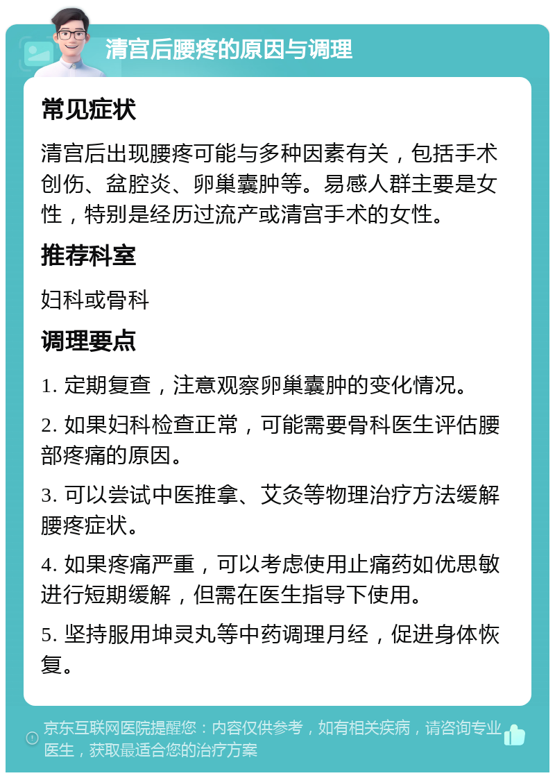 清宫后腰疼的原因与调理 常见症状 清宫后出现腰疼可能与多种因素有关，包括手术创伤、盆腔炎、卵巢囊肿等。易感人群主要是女性，特别是经历过流产或清宫手术的女性。 推荐科室 妇科或骨科 调理要点 1. 定期复查，注意观察卵巢囊肿的变化情况。 2. 如果妇科检查正常，可能需要骨科医生评估腰部疼痛的原因。 3. 可以尝试中医推拿、艾灸等物理治疗方法缓解腰疼症状。 4. 如果疼痛严重，可以考虑使用止痛药如优思敏进行短期缓解，但需在医生指导下使用。 5. 坚持服用坤灵丸等中药调理月经，促进身体恢复。