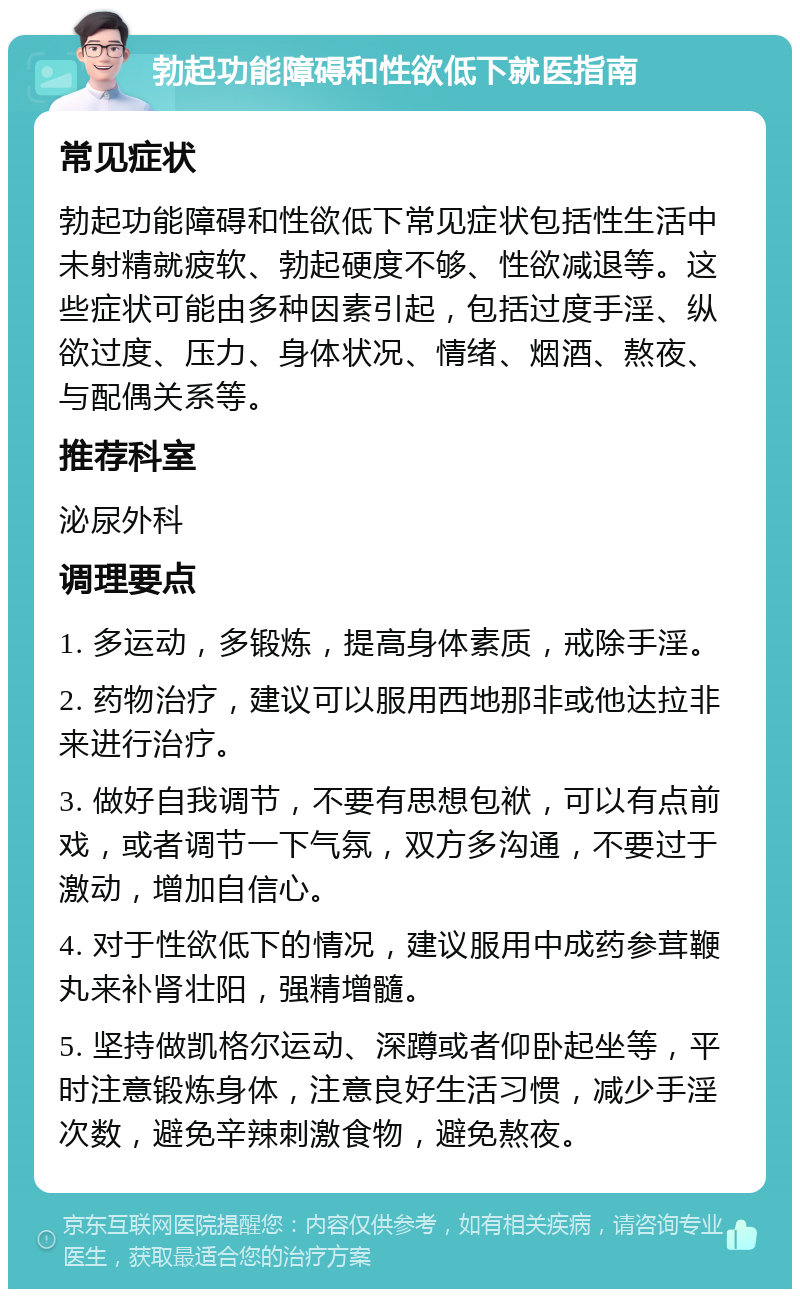 勃起功能障碍和性欲低下就医指南 常见症状 勃起功能障碍和性欲低下常见症状包括性生活中未射精就疲软、勃起硬度不够、性欲减退等。这些症状可能由多种因素引起，包括过度手淫、纵欲过度、压力、身体状况、情绪、烟酒、熬夜、与配偶关系等。 推荐科室 泌尿外科 调理要点 1. 多运动，多锻炼，提高身体素质，戒除手淫。 2. 药物治疗，建议可以服用西地那非或他达拉非来进行治疗。 3. 做好自我调节，不要有思想包袱，可以有点前戏，或者调节一下气氛，双方多沟通，不要过于激动，增加自信心。 4. 对于性欲低下的情况，建议服用中成药参茸鞭丸来补肾壮阳，强精增髓。 5. 坚持做凯格尔运动、深蹲或者仰卧起坐等，平时注意锻炼身体，注意良好生活习惯，减少手淫次数，避免辛辣刺激食物，避免熬夜。