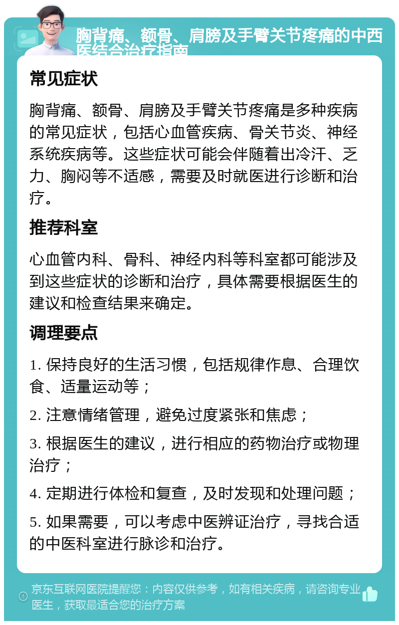 胸背痛、额骨、肩膀及手臂关节疼痛的中西医结合治疗指南 常见症状 胸背痛、额骨、肩膀及手臂关节疼痛是多种疾病的常见症状，包括心血管疾病、骨关节炎、神经系统疾病等。这些症状可能会伴随着出冷汗、乏力、胸闷等不适感，需要及时就医进行诊断和治疗。 推荐科室 心血管内科、骨科、神经内科等科室都可能涉及到这些症状的诊断和治疗，具体需要根据医生的建议和检查结果来确定。 调理要点 1. 保持良好的生活习惯，包括规律作息、合理饮食、适量运动等； 2. 注意情绪管理，避免过度紧张和焦虑； 3. 根据医生的建议，进行相应的药物治疗或物理治疗； 4. 定期进行体检和复查，及时发现和处理问题； 5. 如果需要，可以考虑中医辨证治疗，寻找合适的中医科室进行脉诊和治疗。