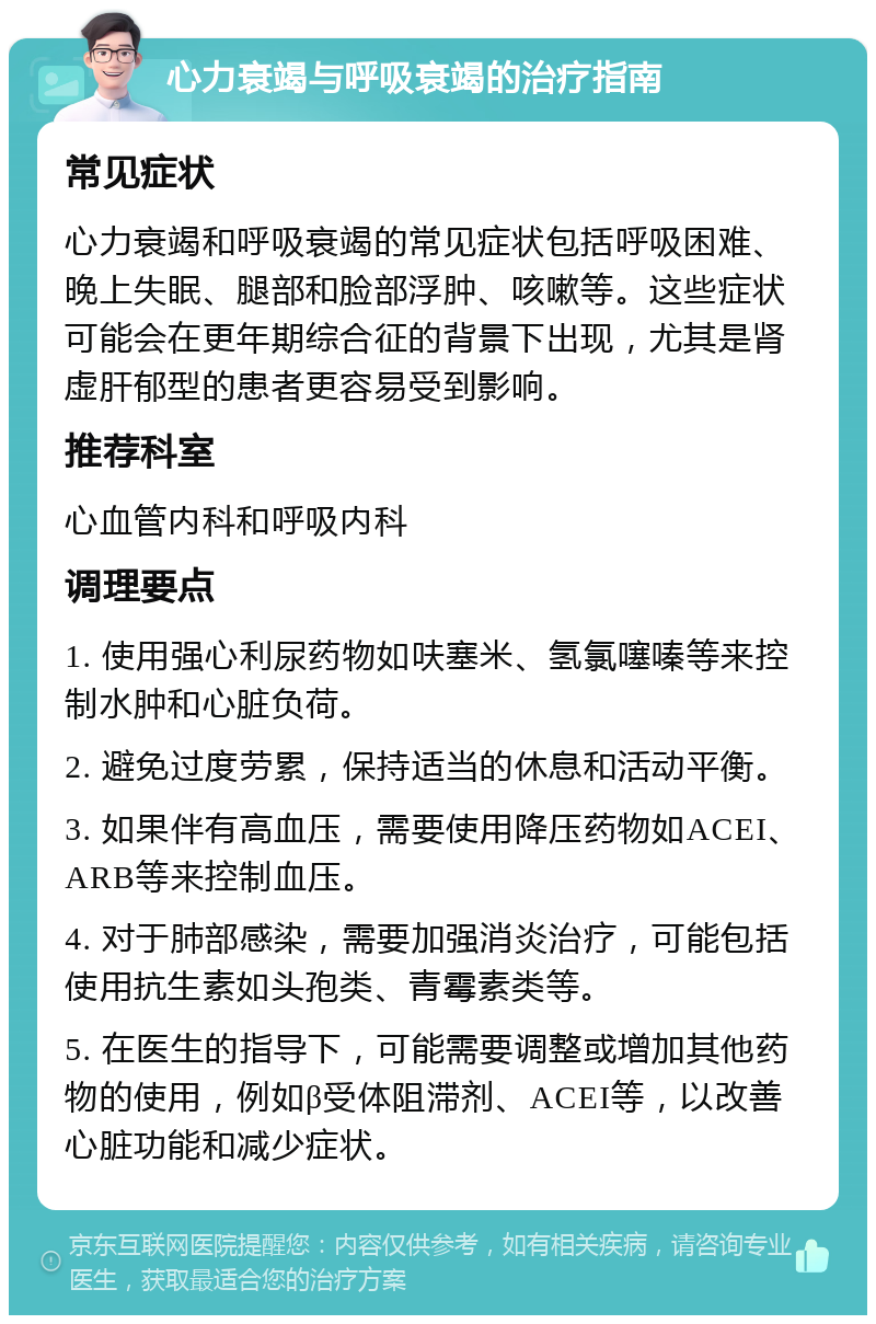 心力衰竭与呼吸衰竭的治疗指南 常见症状 心力衰竭和呼吸衰竭的常见症状包括呼吸困难、晚上失眠、腿部和脸部浮肿、咳嗽等。这些症状可能会在更年期综合征的背景下出现，尤其是肾虚肝郁型的患者更容易受到影响。 推荐科室 心血管内科和呼吸内科 调理要点 1. 使用强心利尿药物如呋塞米、氢氯噻嗪等来控制水肿和心脏负荷。 2. 避免过度劳累，保持适当的休息和活动平衡。 3. 如果伴有高血压，需要使用降压药物如ACEI、ARB等来控制血压。 4. 对于肺部感染，需要加强消炎治疗，可能包括使用抗生素如头孢类、青霉素类等。 5. 在医生的指导下，可能需要调整或增加其他药物的使用，例如β受体阻滞剂、ACEI等，以改善心脏功能和减少症状。