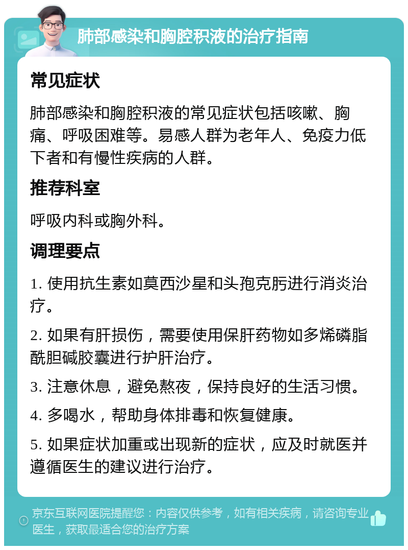 肺部感染和胸腔积液的治疗指南 常见症状 肺部感染和胸腔积液的常见症状包括咳嗽、胸痛、呼吸困难等。易感人群为老年人、免疫力低下者和有慢性疾病的人群。 推荐科室 呼吸内科或胸外科。 调理要点 1. 使用抗生素如莫西沙星和头孢克肟进行消炎治疗。 2. 如果有肝损伤，需要使用保肝药物如多烯磷脂酰胆碱胶囊进行护肝治疗。 3. 注意休息，避免熬夜，保持良好的生活习惯。 4. 多喝水，帮助身体排毒和恢复健康。 5. 如果症状加重或出现新的症状，应及时就医并遵循医生的建议进行治疗。