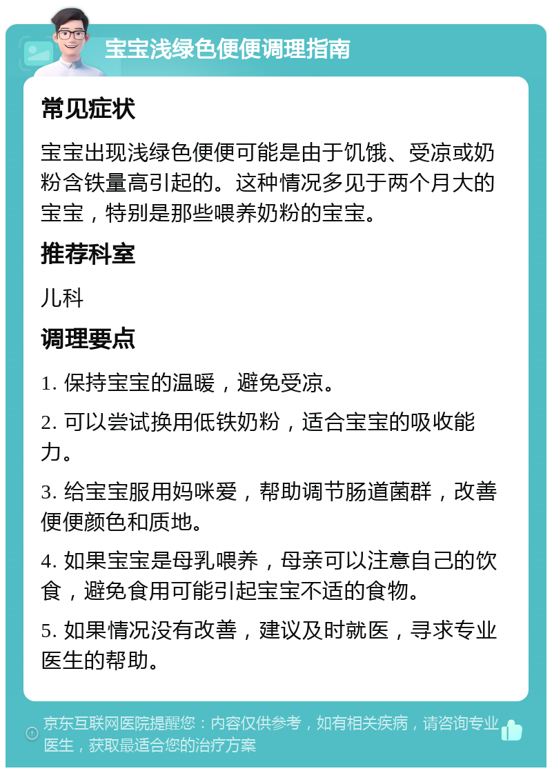 宝宝浅绿色便便调理指南 常见症状 宝宝出现浅绿色便便可能是由于饥饿、受凉或奶粉含铁量高引起的。这种情况多见于两个月大的宝宝，特别是那些喂养奶粉的宝宝。 推荐科室 儿科 调理要点 1. 保持宝宝的温暖，避免受凉。 2. 可以尝试换用低铁奶粉，适合宝宝的吸收能力。 3. 给宝宝服用妈咪爱，帮助调节肠道菌群，改善便便颜色和质地。 4. 如果宝宝是母乳喂养，母亲可以注意自己的饮食，避免食用可能引起宝宝不适的食物。 5. 如果情况没有改善，建议及时就医，寻求专业医生的帮助。