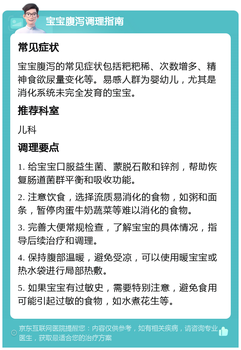 宝宝腹泻调理指南 常见症状 宝宝腹泻的常见症状包括粑粑稀、次数增多、精神食欲尿量变化等。易感人群为婴幼儿，尤其是消化系统未完全发育的宝宝。 推荐科室 儿科 调理要点 1. 给宝宝口服益生菌、蒙脱石散和锌剂，帮助恢复肠道菌群平衡和吸收功能。 2. 注意饮食，选择流质易消化的食物，如粥和面条，暂停肉蛋牛奶蔬菜等难以消化的食物。 3. 完善大便常规检查，了解宝宝的具体情况，指导后续治疗和调理。 4. 保持腹部温暖，避免受凉，可以使用暖宝宝或热水袋进行局部热敷。 5. 如果宝宝有过敏史，需要特别注意，避免食用可能引起过敏的食物，如水煮花生等。