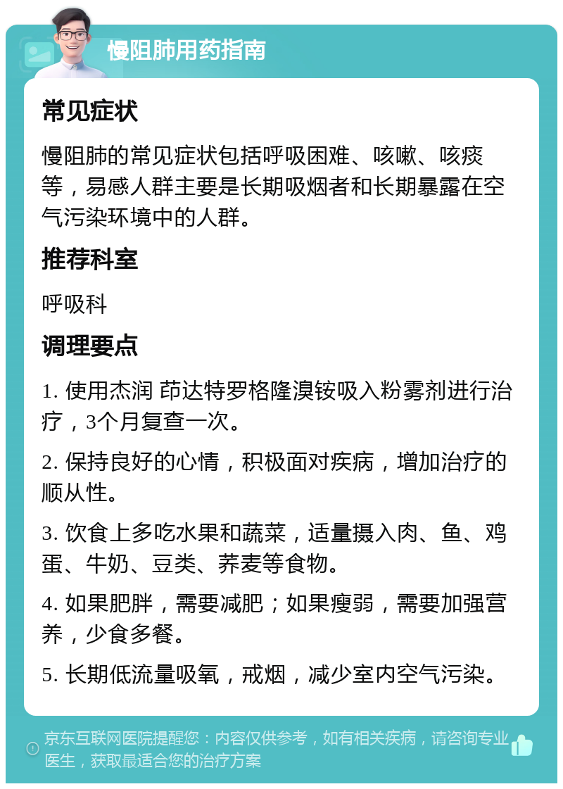 慢阻肺用药指南 常见症状 慢阻肺的常见症状包括呼吸困难、咳嗽、咳痰等，易感人群主要是长期吸烟者和长期暴露在空气污染环境中的人群。 推荐科室 呼吸科 调理要点 1. 使用杰润 茚达特罗格隆溴铵吸入粉雾剂进行治疗，3个月复查一次。 2. 保持良好的心情，积极面对疾病，增加治疗的顺从性。 3. 饮食上多吃水果和蔬菜，适量摄入肉、鱼、鸡蛋、牛奶、豆类、荞麦等食物。 4. 如果肥胖，需要减肥；如果瘦弱，需要加强营养，少食多餐。 5. 长期低流量吸氧，戒烟，减少室内空气污染。