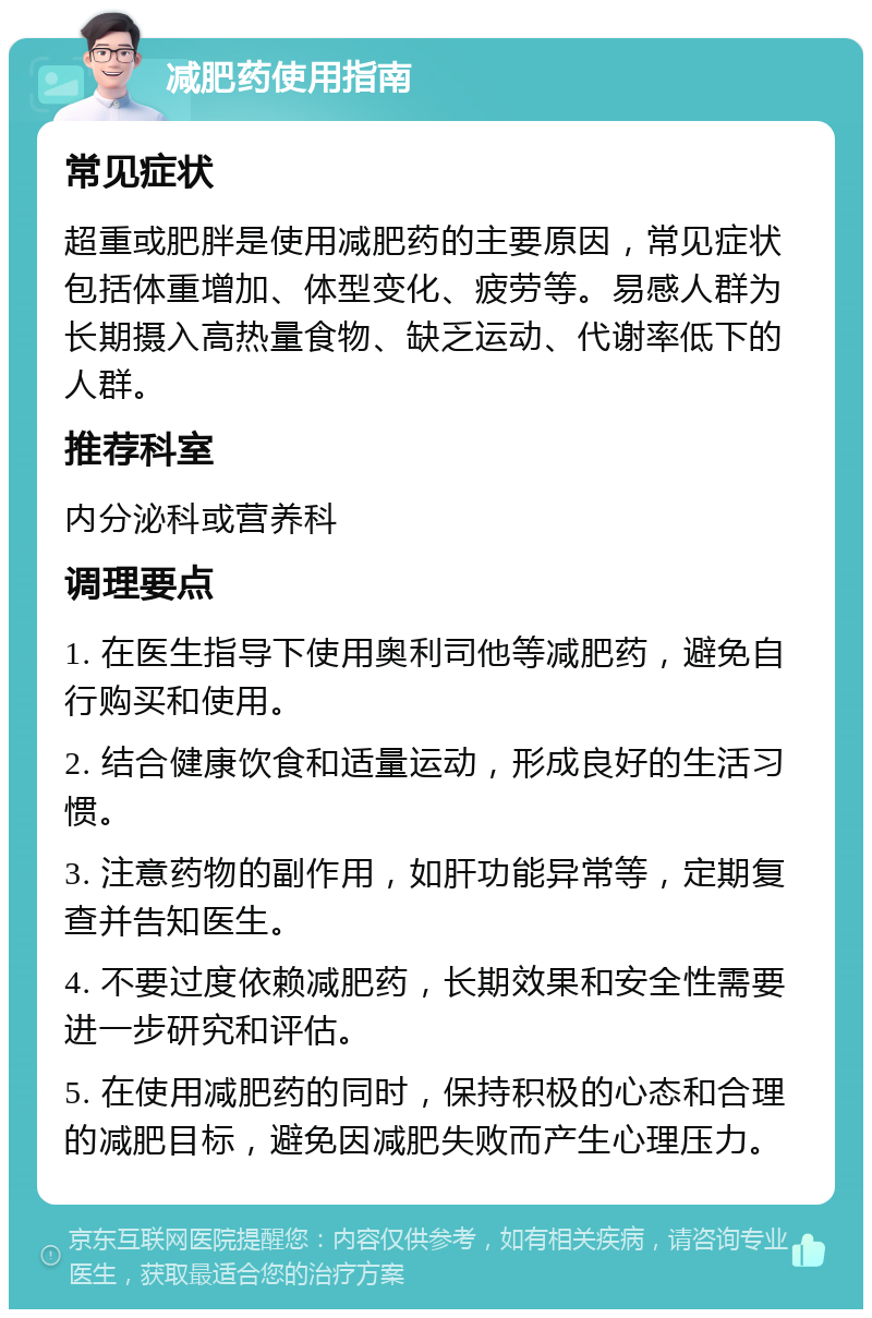 减肥药使用指南 常见症状 超重或肥胖是使用减肥药的主要原因，常见症状包括体重增加、体型变化、疲劳等。易感人群为长期摄入高热量食物、缺乏运动、代谢率低下的人群。 推荐科室 内分泌科或营养科 调理要点 1. 在医生指导下使用奥利司他等减肥药，避免自行购买和使用。 2. 结合健康饮食和适量运动，形成良好的生活习惯。 3. 注意药物的副作用，如肝功能异常等，定期复查并告知医生。 4. 不要过度依赖减肥药，长期效果和安全性需要进一步研究和评估。 5. 在使用减肥药的同时，保持积极的心态和合理的减肥目标，避免因减肥失败而产生心理压力。