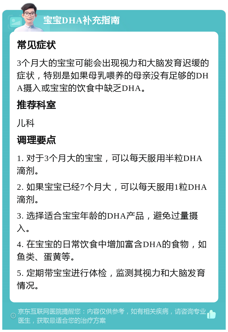 宝宝DHA补充指南 常见症状 3个月大的宝宝可能会出现视力和大脑发育迟缓的症状，特别是如果母乳喂养的母亲没有足够的DHA摄入或宝宝的饮食中缺乏DHA。 推荐科室 儿科 调理要点 1. 对于3个月大的宝宝，可以每天服用半粒DHA滴剂。 2. 如果宝宝已经7个月大，可以每天服用1粒DHA滴剂。 3. 选择适合宝宝年龄的DHA产品，避免过量摄入。 4. 在宝宝的日常饮食中增加富含DHA的食物，如鱼类、蛋黄等。 5. 定期带宝宝进行体检，监测其视力和大脑发育情况。