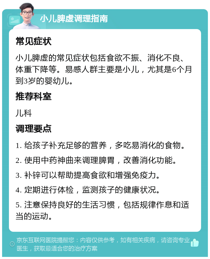 小儿脾虚调理指南 常见症状 小儿脾虚的常见症状包括食欲不振、消化不良、体重下降等。易感人群主要是小儿，尤其是6个月到3岁的婴幼儿。 推荐科室 儿科 调理要点 1. 给孩子补充足够的营养，多吃易消化的食物。 2. 使用中药神曲来调理脾胃，改善消化功能。 3. 补锌可以帮助提高食欲和增强免疫力。 4. 定期进行体检，监测孩子的健康状况。 5. 注意保持良好的生活习惯，包括规律作息和适当的运动。