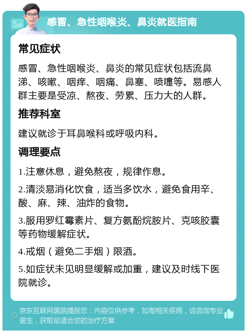 感冒、急性咽喉炎、鼻炎就医指南 常见症状 感冒、急性咽喉炎、鼻炎的常见症状包括流鼻涕、咳嗽、咽痒、咽痛、鼻塞、喷嚏等。易感人群主要是受凉、熬夜、劳累、压力大的人群。 推荐科室 建议就诊于耳鼻喉科或呼吸内科。 调理要点 1.注意休息，避免熬夜，规律作息。 2.清淡易消化饮食，适当多饮水，避免食用辛、酸、麻、辣、油炸的食物。 3.服用罗红霉素片、复方氨酚烷胺片、克咳胶囊等药物缓解症状。 4.戒烟（避免二手烟）限酒。 5.如症状未见明显缓解或加重，建议及时线下医院就诊。