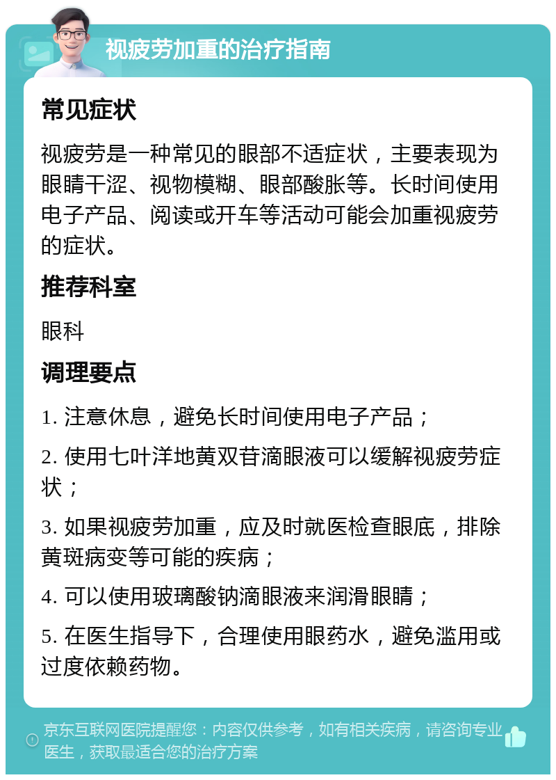 视疲劳加重的治疗指南 常见症状 视疲劳是一种常见的眼部不适症状，主要表现为眼睛干涩、视物模糊、眼部酸胀等。长时间使用电子产品、阅读或开车等活动可能会加重视疲劳的症状。 推荐科室 眼科 调理要点 1. 注意休息，避免长时间使用电子产品； 2. 使用七叶洋地黄双苷滴眼液可以缓解视疲劳症状； 3. 如果视疲劳加重，应及时就医检查眼底，排除黄斑病变等可能的疾病； 4. 可以使用玻璃酸钠滴眼液来润滑眼睛； 5. 在医生指导下，合理使用眼药水，避免滥用或过度依赖药物。