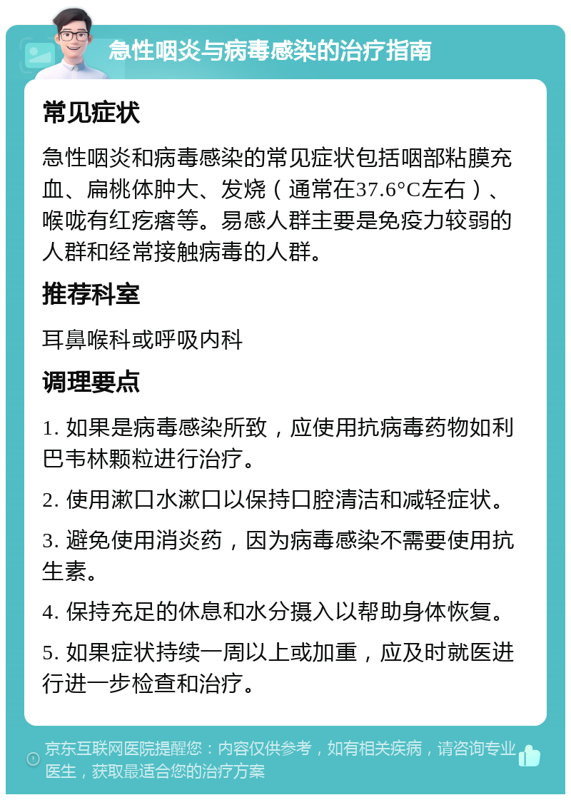 急性咽炎与病毒感染的治疗指南 常见症状 急性咽炎和病毒感染的常见症状包括咽部粘膜充血、扁桃体肿大、发烧（通常在37.6°C左右）、喉咙有红疙瘩等。易感人群主要是免疫力较弱的人群和经常接触病毒的人群。 推荐科室 耳鼻喉科或呼吸内科 调理要点 1. 如果是病毒感染所致，应使用抗病毒药物如利巴韦林颗粒进行治疗。 2. 使用漱口水漱口以保持口腔清洁和减轻症状。 3. 避免使用消炎药，因为病毒感染不需要使用抗生素。 4. 保持充足的休息和水分摄入以帮助身体恢复。 5. 如果症状持续一周以上或加重，应及时就医进行进一步检查和治疗。