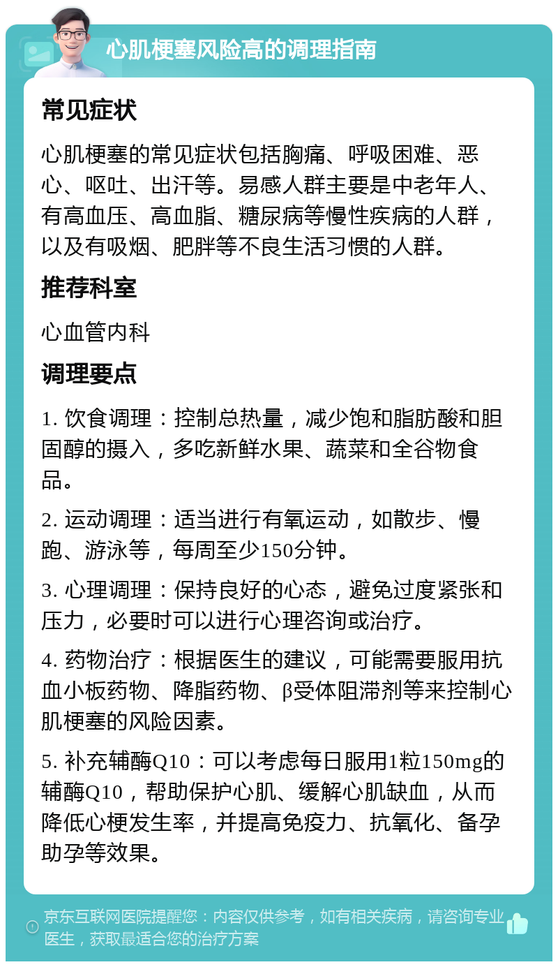 心肌梗塞风险高的调理指南 常见症状 心肌梗塞的常见症状包括胸痛、呼吸困难、恶心、呕吐、出汗等。易感人群主要是中老年人、有高血压、高血脂、糖尿病等慢性疾病的人群，以及有吸烟、肥胖等不良生活习惯的人群。 推荐科室 心血管内科 调理要点 1. 饮食调理：控制总热量，减少饱和脂肪酸和胆固醇的摄入，多吃新鲜水果、蔬菜和全谷物食品。 2. 运动调理：适当进行有氧运动，如散步、慢跑、游泳等，每周至少150分钟。 3. 心理调理：保持良好的心态，避免过度紧张和压力，必要时可以进行心理咨询或治疗。 4. 药物治疗：根据医生的建议，可能需要服用抗血小板药物、降脂药物、β受体阻滞剂等来控制心肌梗塞的风险因素。 5. 补充辅酶Q10：可以考虑每日服用1粒150mg的辅酶Q10，帮助保护心肌、缓解心肌缺血，从而降低心梗发生率，并提高免疫力、抗氧化、备孕助孕等效果。