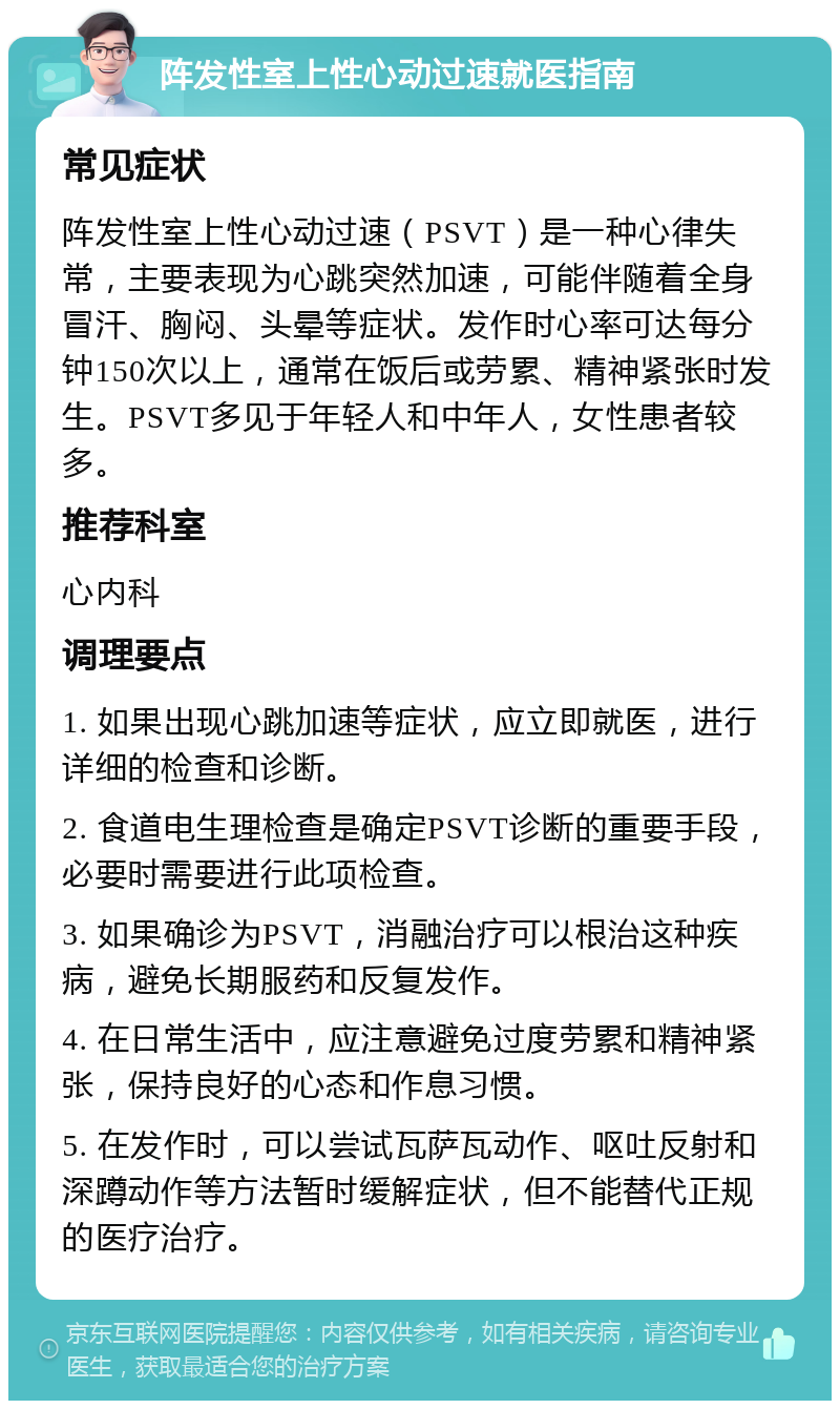 阵发性室上性心动过速就医指南 常见症状 阵发性室上性心动过速（PSVT）是一种心律失常，主要表现为心跳突然加速，可能伴随着全身冒汗、胸闷、头晕等症状。发作时心率可达每分钟150次以上，通常在饭后或劳累、精神紧张时发生。PSVT多见于年轻人和中年人，女性患者较多。 推荐科室 心内科 调理要点 1. 如果出现心跳加速等症状，应立即就医，进行详细的检查和诊断。 2. 食道电生理检查是确定PSVT诊断的重要手段，必要时需要进行此项检查。 3. 如果确诊为PSVT，消融治疗可以根治这种疾病，避免长期服药和反复发作。 4. 在日常生活中，应注意避免过度劳累和精神紧张，保持良好的心态和作息习惯。 5. 在发作时，可以尝试瓦萨瓦动作、呕吐反射和深蹲动作等方法暂时缓解症状，但不能替代正规的医疗治疗。