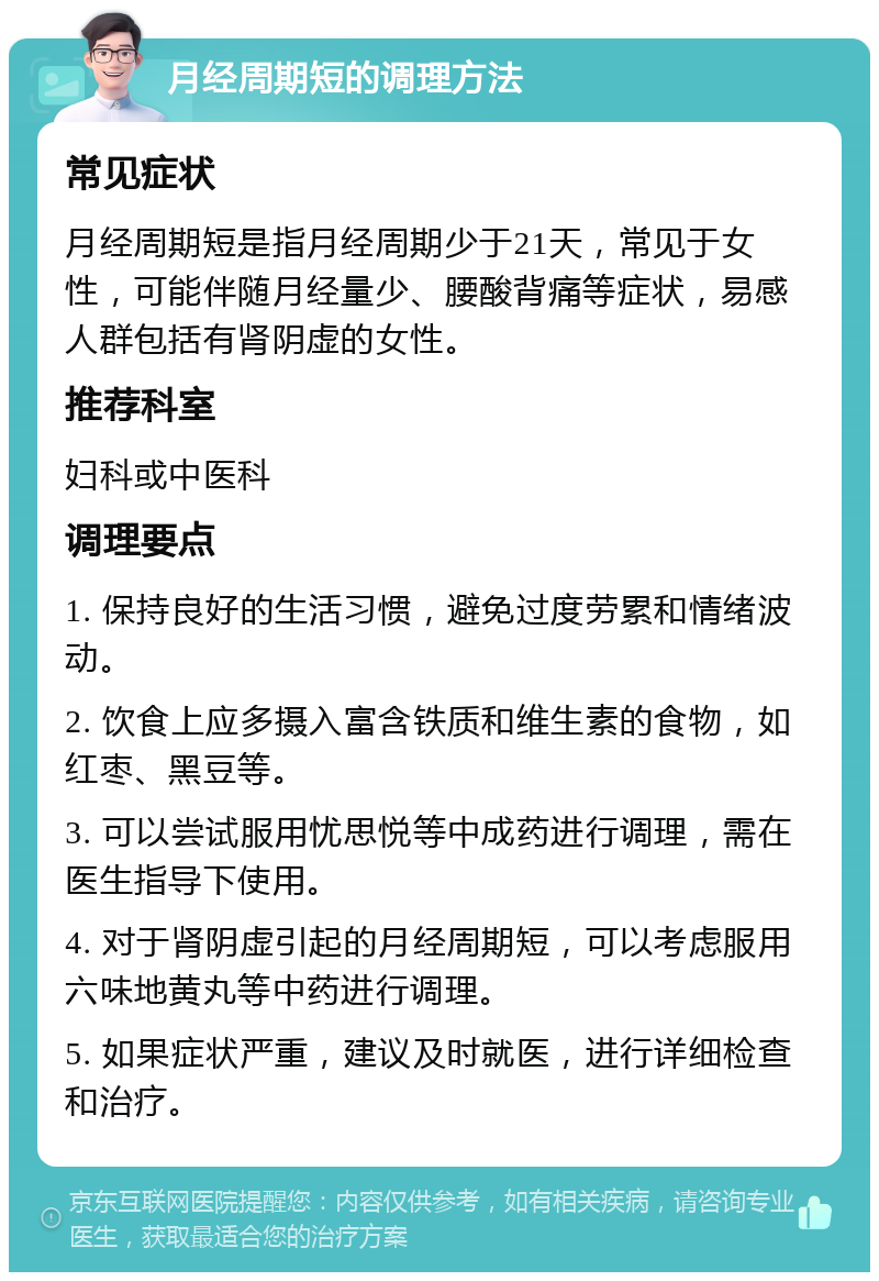 月经周期短的调理方法 常见症状 月经周期短是指月经周期少于21天，常见于女性，可能伴随月经量少、腰酸背痛等症状，易感人群包括有肾阴虚的女性。 推荐科室 妇科或中医科 调理要点 1. 保持良好的生活习惯，避免过度劳累和情绪波动。 2. 饮食上应多摄入富含铁质和维生素的食物，如红枣、黑豆等。 3. 可以尝试服用忧思悦等中成药进行调理，需在医生指导下使用。 4. 对于肾阴虚引起的月经周期短，可以考虑服用六味地黄丸等中药进行调理。 5. 如果症状严重，建议及时就医，进行详细检查和治疗。