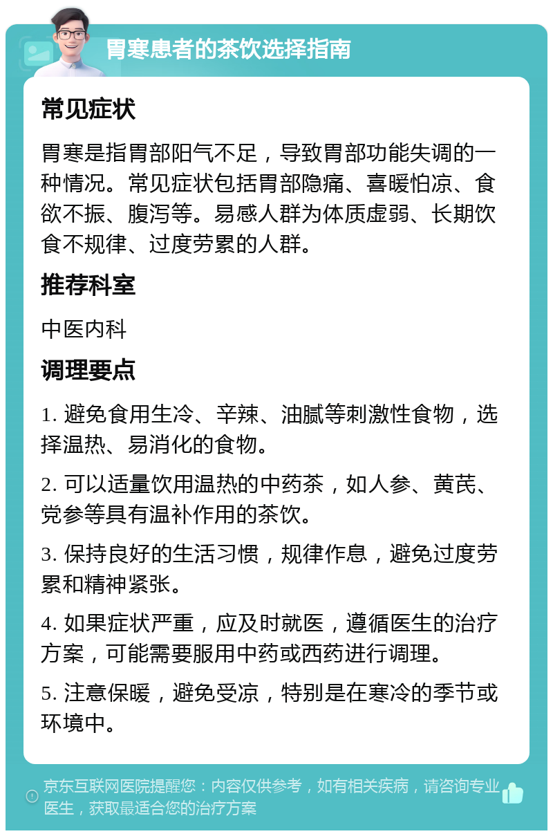 胃寒患者的茶饮选择指南 常见症状 胃寒是指胃部阳气不足，导致胃部功能失调的一种情况。常见症状包括胃部隐痛、喜暖怕凉、食欲不振、腹泻等。易感人群为体质虚弱、长期饮食不规律、过度劳累的人群。 推荐科室 中医内科 调理要点 1. 避免食用生冷、辛辣、油腻等刺激性食物，选择温热、易消化的食物。 2. 可以适量饮用温热的中药茶，如人参、黄芪、党参等具有温补作用的茶饮。 3. 保持良好的生活习惯，规律作息，避免过度劳累和精神紧张。 4. 如果症状严重，应及时就医，遵循医生的治疗方案，可能需要服用中药或西药进行调理。 5. 注意保暖，避免受凉，特别是在寒冷的季节或环境中。