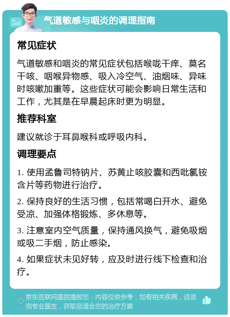 气道敏感与咽炎的调理指南 常见症状 气道敏感和咽炎的常见症状包括喉咙干痒、莫名干咳、咽喉异物感、吸入冷空气、油烟味、异味时咳嗽加重等。这些症状可能会影响日常生活和工作，尤其是在早晨起床时更为明显。 推荐科室 建议就诊于耳鼻喉科或呼吸内科。 调理要点 1. 使用孟鲁司特钠片、苏黄止咳胶囊和西吡氯铵含片等药物进行治疗。 2. 保持良好的生活习惯，包括常喝白开水、避免受凉、加强体格锻炼、多休息等。 3. 注意室内空气质量，保持通风换气，避免吸烟或吸二手烟，防止感染。 4. 如果症状未见好转，应及时进行线下检查和治疗。