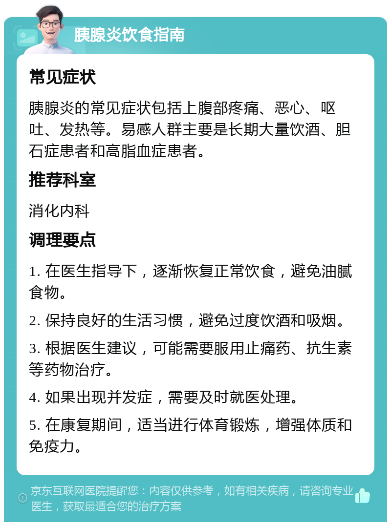 胰腺炎饮食指南 常见症状 胰腺炎的常见症状包括上腹部疼痛、恶心、呕吐、发热等。易感人群主要是长期大量饮酒、胆石症患者和高脂血症患者。 推荐科室 消化内科 调理要点 1. 在医生指导下，逐渐恢复正常饮食，避免油腻食物。 2. 保持良好的生活习惯，避免过度饮酒和吸烟。 3. 根据医生建议，可能需要服用止痛药、抗生素等药物治疗。 4. 如果出现并发症，需要及时就医处理。 5. 在康复期间，适当进行体育锻炼，增强体质和免疫力。