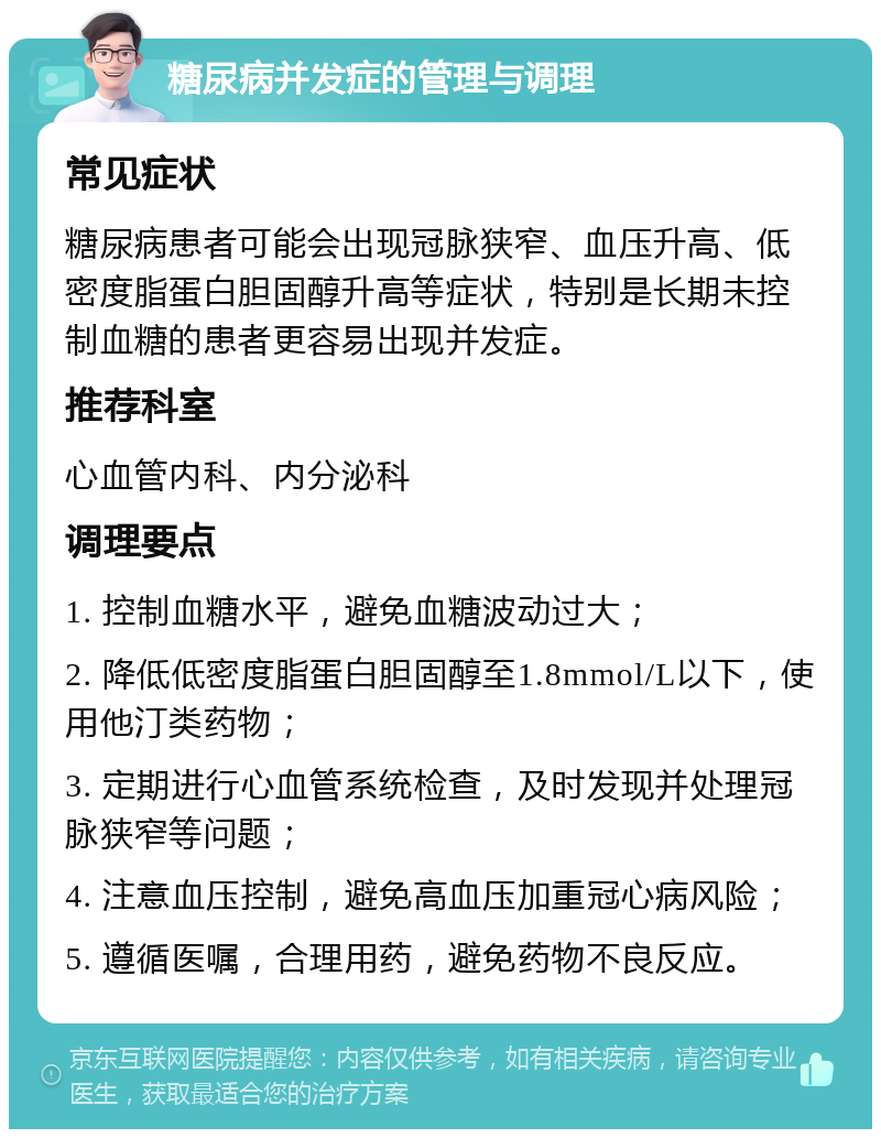 糖尿病并发症的管理与调理 常见症状 糖尿病患者可能会出现冠脉狭窄、血压升高、低密度脂蛋白胆固醇升高等症状，特别是长期未控制血糖的患者更容易出现并发症。 推荐科室 心血管内科、内分泌科 调理要点 1. 控制血糖水平，避免血糖波动过大； 2. 降低低密度脂蛋白胆固醇至1.8mmol/L以下，使用他汀类药物； 3. 定期进行心血管系统检查，及时发现并处理冠脉狭窄等问题； 4. 注意血压控制，避免高血压加重冠心病风险； 5. 遵循医嘱，合理用药，避免药物不良反应。