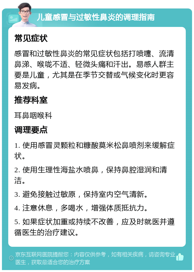 儿童感冒与过敏性鼻炎的调理指南 常见症状 感冒和过敏性鼻炎的常见症状包括打喷嚏、流清鼻涕、喉咙不适、轻微头痛和汗出。易感人群主要是儿童，尤其是在季节交替或气候变化时更容易发病。 推荐科室 耳鼻咽喉科 调理要点 1. 使用感冒灵颗粒和糠酸莫米松鼻喷剂来缓解症状。 2. 使用生理性海盐水喷鼻，保持鼻腔湿润和清洁。 3. 避免接触过敏原，保持室内空气清新。 4. 注意休息，多喝水，增强体质抵抗力。 5. 如果症状加重或持续不改善，应及时就医并遵循医生的治疗建议。