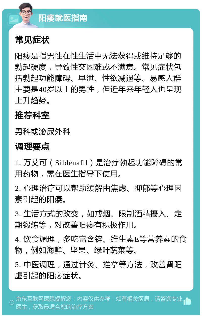 阳痿就医指南 常见症状 阳痿是指男性在性生活中无法获得或维持足够的勃起硬度，导致性交困难或不满意。常见症状包括勃起功能障碍、早泄、性欲减退等。易感人群主要是40岁以上的男性，但近年来年轻人也呈现上升趋势。 推荐科室 男科或泌尿外科 调理要点 1. 万艾可（Sildenafil）是治疗勃起功能障碍的常用药物，需在医生指导下使用。 2. 心理治疗可以帮助缓解由焦虑、抑郁等心理因素引起的阳痿。 3. 生活方式的改变，如戒烟、限制酒精摄入、定期锻炼等，对改善阳痿有积极作用。 4. 饮食调理，多吃富含锌、维生素E等营养素的食物，例如海鲜、坚果、绿叶蔬菜等。 5. 中医调理，通过针灸、推拿等方法，改善肾阳虚引起的阳痿症状。