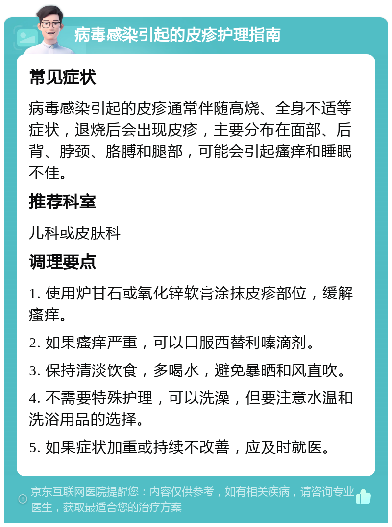 病毒感染引起的皮疹护理指南 常见症状 病毒感染引起的皮疹通常伴随高烧、全身不适等症状，退烧后会出现皮疹，主要分布在面部、后背、脖颈、胳膊和腿部，可能会引起瘙痒和睡眠不佳。 推荐科室 儿科或皮肤科 调理要点 1. 使用炉甘石或氧化锌软膏涂抹皮疹部位，缓解瘙痒。 2. 如果瘙痒严重，可以口服西替利嗪滴剂。 3. 保持清淡饮食，多喝水，避免暴晒和风直吹。 4. 不需要特殊护理，可以洗澡，但要注意水温和洗浴用品的选择。 5. 如果症状加重或持续不改善，应及时就医。