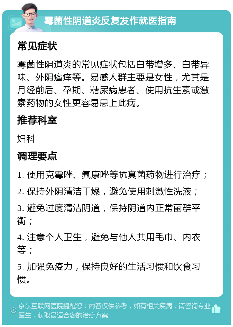 霉菌性阴道炎反复发作就医指南 常见症状 霉菌性阴道炎的常见症状包括白带增多、白带异味、外阴瘙痒等。易感人群主要是女性，尤其是月经前后、孕期、糖尿病患者、使用抗生素或激素药物的女性更容易患上此病。 推荐科室 妇科 调理要点 1. 使用克霉唑、氟康唑等抗真菌药物进行治疗； 2. 保持外阴清洁干燥，避免使用刺激性洗液； 3. 避免过度清洁阴道，保持阴道内正常菌群平衡； 4. 注意个人卫生，避免与他人共用毛巾、内衣等； 5. 加强免疫力，保持良好的生活习惯和饮食习惯。