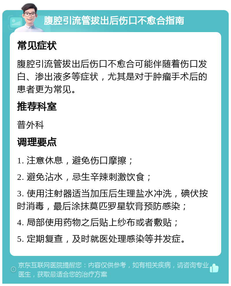 腹腔引流管拔出后伤口不愈合指南 常见症状 腹腔引流管拔出后伤口不愈合可能伴随着伤口发白、渗出液多等症状，尤其是对于肿瘤手术后的患者更为常见。 推荐科室 普外科 调理要点 1. 注意休息，避免伤口摩擦； 2. 避免沾水，忌生辛辣刺激饮食； 3. 使用注射器适当加压后生理盐水冲洗，碘伏按时消毒，最后涂抹莫匹罗星软膏预防感染； 4. 局部使用药物之后贴上纱布或者敷贴； 5. 定期复查，及时就医处理感染等并发症。