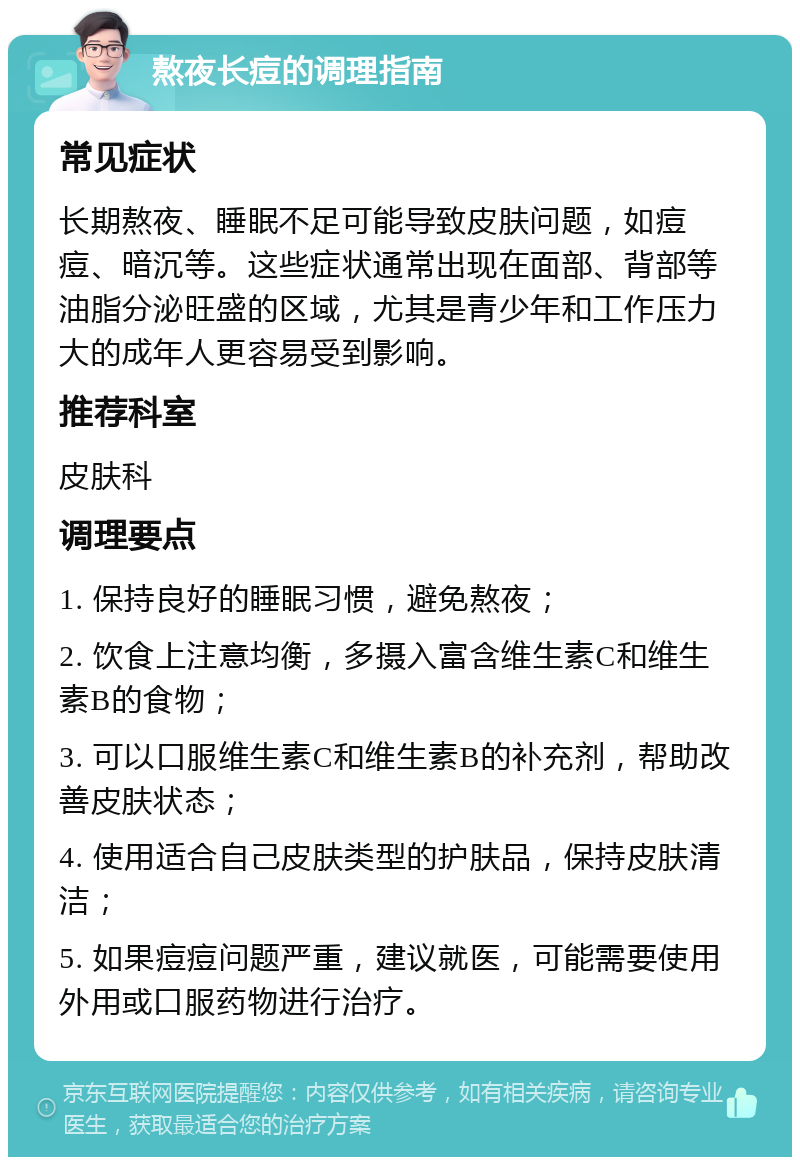 熬夜长痘的调理指南 常见症状 长期熬夜、睡眠不足可能导致皮肤问题，如痘痘、暗沉等。这些症状通常出现在面部、背部等油脂分泌旺盛的区域，尤其是青少年和工作压力大的成年人更容易受到影响。 推荐科室 皮肤科 调理要点 1. 保持良好的睡眠习惯，避免熬夜； 2. 饮食上注意均衡，多摄入富含维生素C和维生素B的食物； 3. 可以口服维生素C和维生素B的补充剂，帮助改善皮肤状态； 4. 使用适合自己皮肤类型的护肤品，保持皮肤清洁； 5. 如果痘痘问题严重，建议就医，可能需要使用外用或口服药物进行治疗。