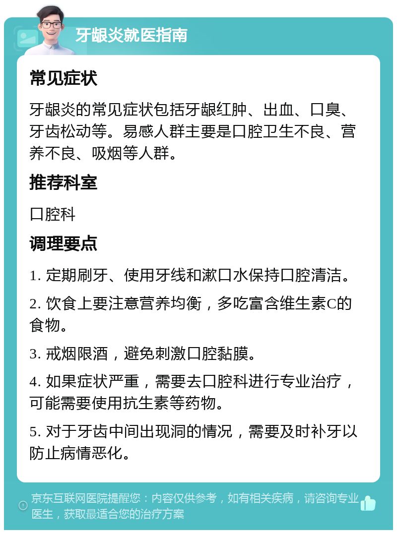 牙龈炎就医指南 常见症状 牙龈炎的常见症状包括牙龈红肿、出血、口臭、牙齿松动等。易感人群主要是口腔卫生不良、营养不良、吸烟等人群。 推荐科室 口腔科 调理要点 1. 定期刷牙、使用牙线和漱口水保持口腔清洁。 2. 饮食上要注意营养均衡，多吃富含维生素C的食物。 3. 戒烟限酒，避免刺激口腔黏膜。 4. 如果症状严重，需要去口腔科进行专业治疗，可能需要使用抗生素等药物。 5. 对于牙齿中间出现洞的情况，需要及时补牙以防止病情恶化。