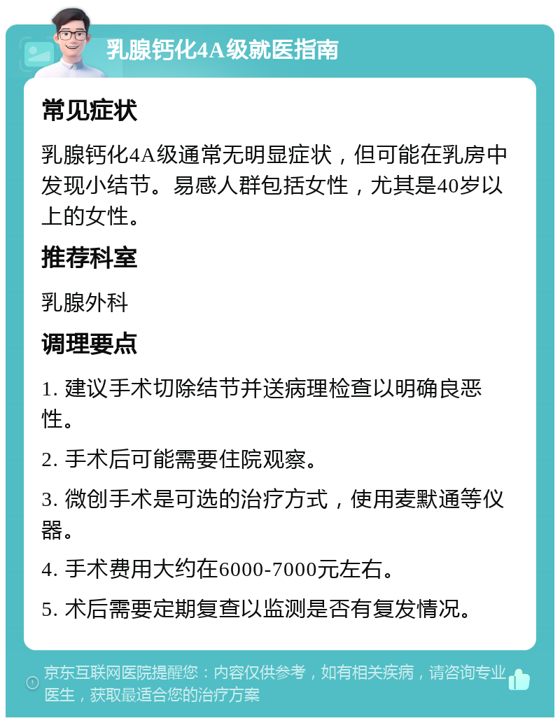 乳腺钙化4A级就医指南 常见症状 乳腺钙化4A级通常无明显症状，但可能在乳房中发现小结节。易感人群包括女性，尤其是40岁以上的女性。 推荐科室 乳腺外科 调理要点 1. 建议手术切除结节并送病理检查以明确良恶性。 2. 手术后可能需要住院观察。 3. 微创手术是可选的治疗方式，使用麦默通等仪器。 4. 手术费用大约在6000-7000元左右。 5. 术后需要定期复查以监测是否有复发情况。