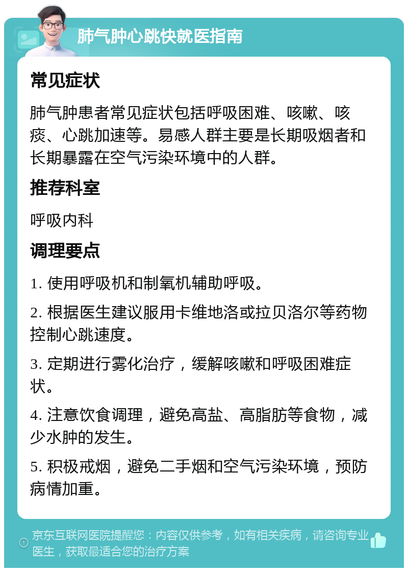 肺气肿心跳快就医指南 常见症状 肺气肿患者常见症状包括呼吸困难、咳嗽、咳痰、心跳加速等。易感人群主要是长期吸烟者和长期暴露在空气污染环境中的人群。 推荐科室 呼吸内科 调理要点 1. 使用呼吸机和制氧机辅助呼吸。 2. 根据医生建议服用卡维地洛或拉贝洛尔等药物控制心跳速度。 3. 定期进行雾化治疗，缓解咳嗽和呼吸困难症状。 4. 注意饮食调理，避免高盐、高脂肪等食物，减少水肿的发生。 5. 积极戒烟，避免二手烟和空气污染环境，预防病情加重。