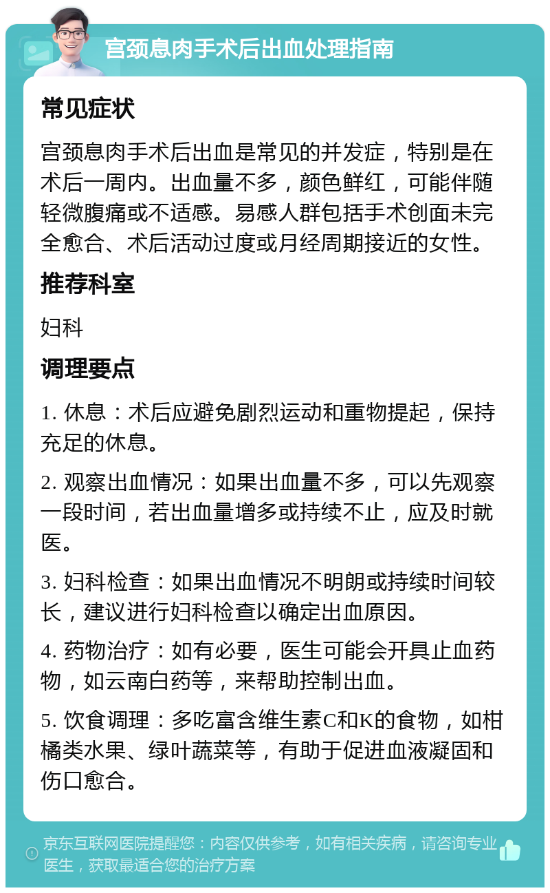 宫颈息肉手术后出血处理指南 常见症状 宫颈息肉手术后出血是常见的并发症，特别是在术后一周内。出血量不多，颜色鲜红，可能伴随轻微腹痛或不适感。易感人群包括手术创面未完全愈合、术后活动过度或月经周期接近的女性。 推荐科室 妇科 调理要点 1. 休息：术后应避免剧烈运动和重物提起，保持充足的休息。 2. 观察出血情况：如果出血量不多，可以先观察一段时间，若出血量增多或持续不止，应及时就医。 3. 妇科检查：如果出血情况不明朗或持续时间较长，建议进行妇科检查以确定出血原因。 4. 药物治疗：如有必要，医生可能会开具止血药物，如云南白药等，来帮助控制出血。 5. 饮食调理：多吃富含维生素C和K的食物，如柑橘类水果、绿叶蔬菜等，有助于促进血液凝固和伤口愈合。