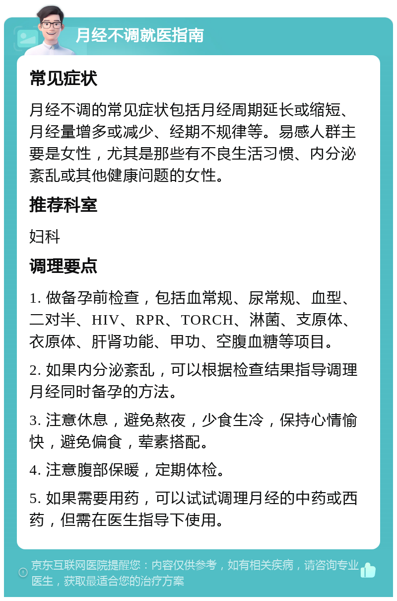 月经不调就医指南 常见症状 月经不调的常见症状包括月经周期延长或缩短、月经量增多或减少、经期不规律等。易感人群主要是女性，尤其是那些有不良生活习惯、内分泌紊乱或其他健康问题的女性。 推荐科室 妇科 调理要点 1. 做备孕前检查，包括血常规、尿常规、血型、二对半、HIV、RPR、TORCH、淋菌、支原体、衣原体、肝肾功能、甲功、空腹血糖等项目。 2. 如果内分泌紊乱，可以根据检查结果指导调理月经同时备孕的方法。 3. 注意休息，避免熬夜，少食生冷，保持心情愉快，避免偏食，荤素搭配。 4. 注意腹部保暖，定期体检。 5. 如果需要用药，可以试试调理月经的中药或西药，但需在医生指导下使用。