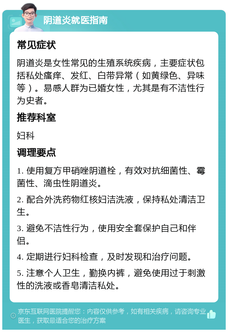 阴道炎就医指南 常见症状 阴道炎是女性常见的生殖系统疾病，主要症状包括私处瘙痒、发红、白带异常（如黄绿色、异味等）。易感人群为已婚女性，尤其是有不洁性行为史者。 推荐科室 妇科 调理要点 1. 使用复方甲硝唑阴道栓，有效对抗细菌性、霉菌性、滴虫性阴道炎。 2. 配合外洗药物红核妇洁洗液，保持私处清洁卫生。 3. 避免不洁性行为，使用安全套保护自己和伴侣。 4. 定期进行妇科检查，及时发现和治疗问题。 5. 注意个人卫生，勤换内裤，避免使用过于刺激性的洗液或香皂清洁私处。