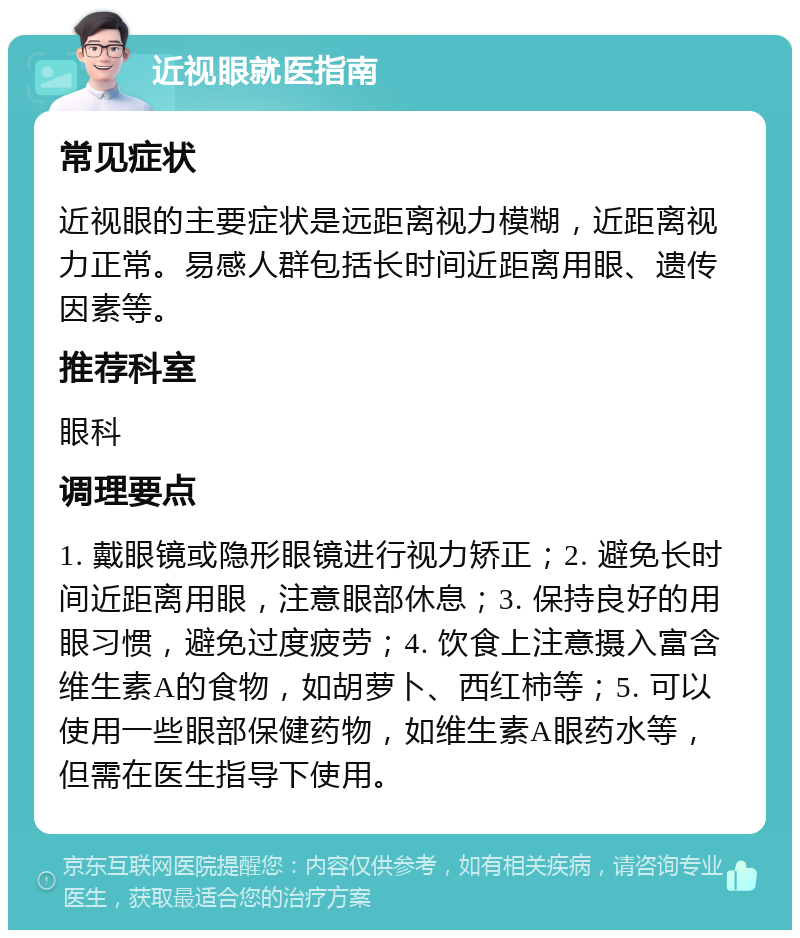 近视眼就医指南 常见症状 近视眼的主要症状是远距离视力模糊，近距离视力正常。易感人群包括长时间近距离用眼、遗传因素等。 推荐科室 眼科 调理要点 1. 戴眼镜或隐形眼镜进行视力矫正；2. 避免长时间近距离用眼，注意眼部休息；3. 保持良好的用眼习惯，避免过度疲劳；4. 饮食上注意摄入富含维生素A的食物，如胡萝卜、西红柿等；5. 可以使用一些眼部保健药物，如维生素A眼药水等，但需在医生指导下使用。