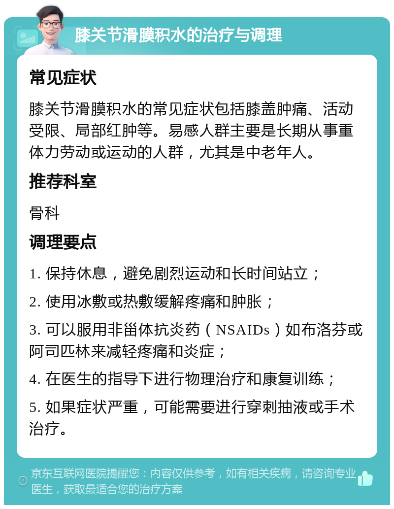 膝关节滑膜积水的治疗与调理 常见症状 膝关节滑膜积水的常见症状包括膝盖肿痛、活动受限、局部红肿等。易感人群主要是长期从事重体力劳动或运动的人群，尤其是中老年人。 推荐科室 骨科 调理要点 1. 保持休息，避免剧烈运动和长时间站立； 2. 使用冰敷或热敷缓解疼痛和肿胀； 3. 可以服用非甾体抗炎药（NSAIDs）如布洛芬或阿司匹林来减轻疼痛和炎症； 4. 在医生的指导下进行物理治疗和康复训练； 5. 如果症状严重，可能需要进行穿刺抽液或手术治疗。